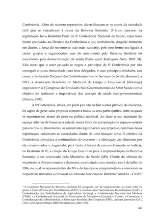 Conferência. Além do número expressivo, diversificavam-se os atores da sociedade
civil que se vinculavam à causa da Reforma Sanitária. O fruto concreto da
legitimação foi o Relatório Final da 8a Conferência Nacional de Saúde, cujas teses
foram aprovadas no Plenário da Conferência e que simbolizaria, daquele momento
em diante, a força do movimento não mais sanitário, pois esse termo era ligado a
certos grupos e organizações, mas do movimento pela Reforma Sanitária ou
movimento pela democratização da saúde (Paim apud Rodrigues Neto, 2003: 34).
Vale notar que o setor privado se negou a participar da 8ª Conferência por não
conseguir a quota demandada para seus delegados, e suas principais entidades, tais
como, a Federação Nacional dos Estabelecimentos de Serviços de Saúde (Fenaess), a
FBH, a Associação Brasileira de Medicina de Grupo e Empresarial (Abramge)
organizaram o I Congresso de Entidades Não-Governamentais do Setor Saúde com o
objetivo de reafirmar a importância dos serviços de saúde não-governamentais
(Pereira, 1996).
A 8a Conferência, talvez, em parte por não incluir o setor privado de medicina,
foi capaz de gerar uma proposta comum a todos os seus participantes, entre os quais
se encontravam atores de peso na política nacional. Ao fazer o uso inusitado do
espaço coletivo da burocracia estatal, numa tática de apropriação de espaços estatais
para os fins do movimento, os sanitaristas legitimavam seu projeto e, com base nessa
legitimação, colocavam as autoridades diante de uma situação nova. O coletivo da
Conferência postulava a continuidade do processo – a efetivação das diretrizes por
ela consensuadas –, sugerindo, para tanto, a forma de encaminhamento ao indicar,
no Relatório da 8a, a criação do Grupo Executivo para a implementação da Reforma
Sanitária, a ser convocado pelo Ministério da Saúde (MS). Diante do silêncio do
ministério, a Abrasco tomou a dianteira, conduzindo uma reunião, em 5 de julho de
1986, na qual os representantes do MS e do Inamps se comprometiam a convencer os
respectivos ministros a convocar a Comissão Nacional de Reforma Sanitária - CNRS53

A Comissão Nacional da Reforma Sanitária foi composta por 22 representantes no total, entre os
quais, a Central Única dos Trabalhadores (CUT), a Confederação Nacional dos Trabalhadores (CGT), a
Confederação dos Trabalhadores da Agricultura (Contag), a Confederação Nacional dos Médicos
(FNM), e a Confederação Nacional de Associações de Moradores (Conam), o Conass, o Conasems, a
Confederação das Misericórdias, a Federação Brasileira dos Hospitais (FBH), centrais patronais (CNI,
CNC, CNA) (Gerschman, 2004: 56; Menicucci, 2007: 187).
53

146

 