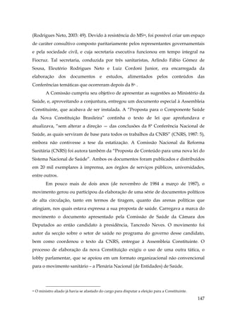 (Rodrigues Neto, 2003: 49). Devido à resistência do MS54, foi possível criar um espaço
de caráter consultivo composto paritariamente pelos representantes governamentais
e pela sociedade civil, e cuja secretaria executiva funcionou em tempo integral na
Fiocruz. Tal secretaria, conduzida por três sanitaristas, Arlindo Fábio Gómez de
Sousa, Eleutério Rodrigues Neto e Luiz Cordoni Junior, era encarregada da
elaboração

dos

documentos

e

estudos,

alimentados

pelos

conteúdos

das

Conferências temáticas que ocorreram depois da 8a. .
A Comissão cumpriu seu objetivo de apresentar as sugestões ao Ministério da
Saúde, e, aproveitando a conjuntura, entregou um documento especial à Assembleia
Constituinte, que acabava de ser instalada. A “Proposta para o Componente Saúde
da Nova Constituição Brasileira” continha o texto de lei que aprofundava e
atualizava, “sem alterar a direção — das conclusões da 8ª Conferência Nacional de
Saúde, as quais serviram de base para todos os trabalhos da CNRS” (CNRS, 1987: 5),
embora não contivesse a tese da estatização. A Comissão Nacional da Reforma
Sanitária (CNRS) foi autora também da “Proposta de Conteúdo para uma nova lei do
Sistema Nacional de Saúde”. Ambos os documentos foram publicados e distribuídos
em 20 mil exemplares à imprensa, aos órgãos de serviços públicos, universidades,
entre outros.
Em pouco mais de dois anos (de novembro de 1984 a março de 1987), o
movimento gerou ou participou da elaboração de uma série de documentos políticos
de alta circulação, tanto em termos de tiragem, quanto das arenas políticas que
atingiam, nos quais estava expressa a sua proposta de saúde. Carregava a marca do
movimento o documento apresentado pela Comissão de Saúde da Câmara dos
Deputados ao então candidato à presidência, Tancredo Neves. O movimento foi
autor da secção sobre o setor de saúde no programa do governo desse candidato,
bem como coordenou o texto da CNRS, entregue à Assembleia Constituinte. O
processo de elaboração da nova Constituição exigiu o uso de uma outra tática, o
lobby parlamentar, que se apoiou em um formato organizacional não convencional
para o movimento sanitário – a Plenária Nacional (de Entidades) de Saúde.

54

O ministro aliado já havia se afastado do cargo para disputar a eleição para a Constituinte.

147

 