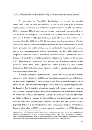 3.3.2.3 A Plenária Nacional de Saúde: lobby parlamentar do movimento sanitário
A convocação da Assembleia Constituinte no período da transição
democrática constituiu uma oportunidade política de ação para os movimentos e
organizações da sociedade civil no Brasil que, entre novembro de 1986 e setembro de
1988, organizaram 225 diferentes eventos de ação coletiva. entre os quais podem ser
citados os de maior frequência: as reuniões e articulações entre os movimentos, as
caravanas à Brasília, o lobby parlamentar, as manifestações, as demonstrações e os
comícios (Brandão, 2011: 81 e 83). O movimento sanitário constituiu a Plenária
Nacional de Saúde, também chamada de Plenária Nacional de Entidades de Saúde,
nome que realça seu caráter articulador, em um formato organizacional capaz de
agregar sob a sua coordenação mais de 160 entidades para fazer lobby parlamentar
em prol do projeto de saúde do movimento sanitário durante a Constituinte55 Não se
trata aqui de estabelecer a relação causal entre a atuação da Plenária e o desenho que
o SUS adquiriu na proclamação da Carta Magna, e sim de realçar as formas de ação
acionadas pelos atores, tanto aquelas que foram possibilitadas pelo desenho
institucional da Constituinte, quanto outras que os atores acreditavam ser eficientes e
adequadas naquele contexto.
A Plenária, constituída por iniciativa do Cebes e da Abrasco, em maio de 1987,
dois meses após o início dos trabalhos da Constituinte, concentrou as mobilizações
do movimento no período. O último grande evento do movimento havia ocorrido em
março de 1987. O V Encontro Municipal do Setor de Saúde, organizado junto com o
IV Encontro dos Secretários Municipais, reuniu mil pessoas, sendo o palco de
articulações e compartilhamento das atividades em curso dos atores do movimento:
foi criada uma comissão para fundar o Conselho Nacional de Secretários Municipais
de Saúde; a Diretoria Nacional do Cebes deliberou pela participação mais ativa da
entidade mediante a organização da Comissão Nacional do Cebes para Mobilização
Popular pela Saúde e Reforma Sanitária; Hésio Cordeiro, no cargo de Presidente do
Inamps, falou sobre os SUDS e os representantes municipais na CNRS (Goulart e
O processo e os bastidores das lutas travadas na Constituinte pela ótica de um ator do Movimento
Sanitário encontram-se no livro de Eleutério Rodrigues Neto (2003). Para a reconstituição do passo a
passo das discussões sobre o setor de saúde nas quatros etapas regimentais da Assembleia Nacional
Constituinte, ver a dissertação de mestrado de Fernando Gonçalves Marques (2010).
55

148

 