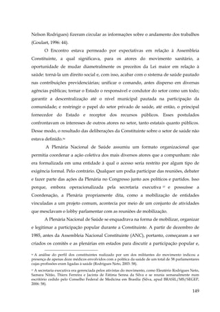 Nelson Rodrigues) fizeram circular as informações sobre o andamento dos trabalhos
(Goulart, 1996: 44).
O Encontro estava permeado por expectativas em relação à Assembleia
Constituinte, a qual significava, para os atores do movimento sanitário, a
oportunidade de mudar diametralmente os preceitos da Lei maior em relação à
saúde: torná-la um direito social e, com isso, acabar com o sistema de saúde pautado
nas contribuições previdenciárias; unificar o comando, antes disperso em diversas
agências públicas; tornar o Estado o responsável e condutor do setor como um todo;
garantir a descentralização até o nível municipal pautada na participação da
comunidade; e restringir o papel do setor privado de saúde, até então, o principal
fornecedor do Estado e receptor dos recursos públicos. Esses postulados
confrontavam os interesses de outros atores no setor, tanto estatais quanto públicos.
Desse modo, o resultado das deliberações da Constituinte sobre o setor de saúde não
estava definido.56
A Plenária Nacional de Saúde assumiu um formato organizacional que
permitia coordenar a ação coletiva dos mais diversos atores que a compunham: não
era formalizada em uma entidade à qual o acesso seria restrito por algum tipo de
exigência formal. Pelo contrário. Qualquer um podia participar das reuniões, debater
e fazer parte das ações da Plenária no Congresso junto aos políticos e partidos. Isso
porque, embora operacionalizada pela secretaria executiva

57

e possuísse a

Coordenação, a Plenária propriamente dita, como a mobilização de entidades
vinculadas a um projeto comum, acontecia por meio de um conjunto de atividades
que mesclavam o lobby parlamentar com as reuniões de mobilização.
A Plenária Nacional de Saúde se enquadrava na forma de mobilizar, organizar
e legitimar a participação popular durante a Constituinte. A partir de dezembro de
1985, antes da Assembleia Nacional Constituinte (ANC), portanto, começaram a ser
criados os comitês e as plenárias em estados para discutir a participação popular e,
56 A análise do perfil dos constituintes realizado por um dos militantes do movimento indicou a
presença de apenas doze médicos envolvidos com a política da saúde de um total de 58 parlamentares
cujas profissões eram ligadas à saúde (Rodrigues Neto, 2003: 58).

A secretaria executiva era gerenciada pelos ativistas do movimento, como Eleutério Rodrigues Neto,
Samara Nitão, Thiers Ferreira e Jacinta de Fátima Senna da Silva e se reunia semanalmente num
escritório cedido pelo Conselho Federal de Medicina em Brasília (Silva, apud BRASIL/MS/SEGEP,
2006: 58).
57

149

 