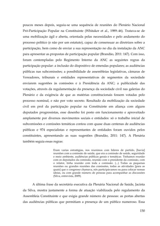poucos meses depois, seguiu-se uma sequência de reuniões do Plenário Nacional
Pró-Participação Popular na Constituinte (Whitaker et al., 1989:.46). Tratava-se de
uma mobilização ágil e aberta, orientada pelas necessidades e pelo andamento do
processo político (e não por um estatuto), capaz de consensuar as diretrizes sobre a
participação, bem como de enviar a sua representação no dia da instalação da ANC
para apresentar as propostas de participação popular (Brandão, 2011: 147). Com isso,
foram contempladas pelo Regimento Interno da ANC as seguintes regras da
participação popular: a inclusão do dispositivo de emendas populares; as audiências
públicas nas subcomissões; a possibilidade de assembleias legislativas, câmaras de
Vereadores, tribunais e entidades representativas de segmentos da sociedade
enviarem sugestões às comissões e à Presidência da ANC; a publicidade das
votações, através da regulamentação da presença da sociedade civil nas galerias do
Plenário e da exigência de que as matérias constitucionais fossem votadas pelo
processo nominal, e não por voto secreto. Resultado da mobilização da sociedade
civil em prol da participação popular na Constituinte em aliança com alguns
deputados progressistas, esse desenho foi posto em funcionamento e aproveitado
amplamente por diversos movimentos sociais e entidades: só o trabalho inicial de
subcomissões e comissões temáticas contou com quase duas centenas de audiências
públicas e 974 especialistas e representantes de entidades foram ouvidos pelos
constituintes, apresentando as suas sugestões (Brandão, 2011: 147). A Plenária
também seguia essas regras:
Eram varias estratégias, nos reunimos com líderes de partido, [havia]
reuniões com a comissão de saúde, que era a comissão de saúde, seguridade
e meio ambiente, audiências públicas gerais e temáticas. Tínhamos reunião
com os deputados da comissão, reunião com o presidente da comissão, com
o relator, tinha reunião com toda a comissão. (...) Todas as pequenas
reuniões ou grandes reuniões das comissões, todas as atividades [para as
quais] que o congresso chamava, nós participávamos ou para colocar nossas
ideias, ou com grande número de pessoas para acompanhar as discussões
(Silva, entrevista, 2009).

A última frase da secretária executiva da Plenária Nacional de Saúde, Jacinta
da Silva, mostra justamente a forma de atuação viabilizada pelo regulamento da
Assembleia Constituinte e que exigia grande número de pessoas: as portas abertas
das audiências públicas que permitiam a presença de um público numeroso. Essa
150

 