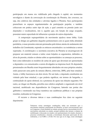 participação em massa era viabilizada pela chegada à capital, em momentos
nevrálgicos e diante da convocação da coordenação da Plenária, das caravanas, ou
seja, dos coletivos das entidades e ativistas ligados à Plenária. Seus participantes
preenchiam os espaços regulamentados da participação popular, e também
colocavam em prática outro tipo de ação, a qual consistia na pressão junto aos
deputados e vocalizadores, isto é, aqueles que, em função do cargo ocupado,
possuíam maior capacidade de influenciar a posição de outros deputados.
A composição suprapartidária do movimento ajudava nesse lobby. Cada
grupo se dirigia aos gabinetes daqueles parlamentares com os quais tinha afinidade
partidária, e essas pressões estavam permeadas pela leitura atenta do andamento dos
trabalhos da Constituinte, expondo os entraves encontrados e as resistências a serem
superadas. A coordenação e a secretaria executiva da Plenária se encarregavam de
preparar um material comum a todos: eram forjados os argumentos, definidos os
alvos da pressão, criados os alertas sobre as oportunidades e as ameaças ao processo,
bem como elaborados os modelos de cartas de apoio que deveriam ser apresentadas
a deputados e os comunicados a serem divulgados na imprensa local. Os deputados
pressionados em Brasília eram frequentemente abordados em seus próprios estados,
onde passavam uma parte da semana (Barros, entrevista, 2009), pela base estadual.
Assim, o lobby funcionava em dois níveis. De um lado, o deputado constituinte era
visitado pela base estadual, o que poderia significar, em termos de barganha, a
continuidade do apoio eleitoral, ou a promessa do apoio nas eleições seguintes. Por
outro, ao chegar em Brasília, percebia esse coletivo ampliado e organizado em nível
nacional, mobilizado nas dependências do Congresso, batendo nas portas dos
gabinetes e mostrando sua força numérica nas audiências públicas e nas próprias
reuniões, realizadas no Congresso.
O recurso a diversas táticas e suas combinações fica claro no seguinte
depoimento:
Tínhamos várias estratégias combinadas, tinha um momento que o
movimento estadual, participante da Plenária, ia fazer convencimento aqui
no Congresso e fazia também no estado, porque havia a necessidade de ter o
movimento articulado no estado, porque também eles faziam a relação de
mobilização e discussão no estado, com parlamentares do estado, durante o
processo constituinte e durante a formulação discussão aprovação de leis
ordinárias, a Lei 8.080 e a 8.142. Por isso que eu te digo, eram estratégias

151

 