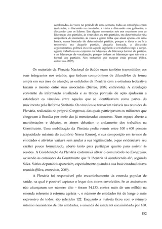 combinadas, às vezes no período de uma semana, todas as estratégias eram
realizadas, a discussão na comissão, a visita e discussão nos gabinetes, a
discussão com os líderes. Em alguns momentos nós nos reunimos com as
lideranças dos partidos, às vezes dois ou três partidos, era determinado pela
conjuntura do momento, às vezes a gente tinha que atuar apenas em uma
banca, numa bancada de determinado partido, porque a ideia a ou b a
resistência era daquele partido, daquela bancada, a discussão
argumentativa, política era com aquele segmento e o trabalho corpo a corpo,
agente trabalhava no conjunto da liderança, da liderança formal do partido,
e as lideranças de vocalização, porque tinham as lideranças que não era a
formal dos partidos. Nós tínhamos que mapear estas pessoas (Silva,
entrevista, 2009).

Os materiais da Plenária Nacional de Saúde eram também transmitidos aos
seus integrantes nos estados, que tinham compromisso de difundi-los de forma
ampla em sua área de atuação; as entidades da Plenária com a estrutura federativa
faziam o mesmo entre suas associadas (Barros, 2009, entrevista). A circulação
constante da informação atualizada e as táticas pontuais de ação ajudavam a
estabelecer os vínculos entre aqueles que se identificavam como partes do
movimento pela Reforma Sanitária. Os vínculos se tornavam visíveis nas reuniões da
Plenária, realizadas no próprio Congresso, das quais participavam os militantes que
chegavam à Brasília por meio das já mencionadas caravanas. Num espaço aberto a
manifestações e debates, os atores debatiam o andamento dos trabalhos na
Constituinte. Uma mobilização da Plenária podia reunir entre 100 e 400 pessoas
(capacidade máxima do auditório Nereu Ramos), e sua composição em termos de
entidades e ativistas variava sem anular a sua legitimidade, o que evidenciava seu
caráter pouco formalizado, aberto tanto para participar quanto para assistir às
sessões. A Coordenação da Plenária costumava afixar o comunicado no Congresso,
avisando às comissões da Constituinte que "a Plenária tá acontecendo ali", segundo
Silva. Vários deputados apareciam, especialmente quando a sua base estadual estava
reunida (Silva, entrevista, 2009).
A Plenária foi responsável pelo encaminhamento da emenda popular de
saúde, na qual é possível capturar o leque dos atores envolvidos. Se as assinaturas
não alcançaram um número alto – foram 54.133, contra mais de um milhão na
emenda referente à reforma agrária –, o número de entidades foi de longe o mais
expressivo de todos: são referidas 122. Enquanto a maioria ficou com o número
mínimo necessários de três entidades, a emenda de saúde foi encaminhada por 160,
152

 