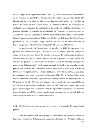 sendo campeã nesse aspecto (Whitaker, 1989: 152). Entre os assinantes, encontravamse as Plenárias de Entidades e Movimentos de Saúde estaduais (São Paulo, Rio
Grande do Sul e Paraíba), os Movimentos Populares de Saúde, os Conselhos de
Saúde de vários bairros de São Paulo, as centrais sindicais, as federações, os
sindicatos, as associações de trabalhadores de saúde, as entidades científicas e os
partidos políticos. A emenda foi apresentada na Comissão de Sistematização da
Assembleia Nacional Constituinte por três emblemáticos militantes do movimento:
Sérgio Arouca (como presidente da Fiocruz), Guilherme Rodrigues dos Santos (como
professor da USP) e Eduardo Jorge, médico sanitarista da Secretaria Estadual de
Saúde e deputado Federal Constituinte pelo PT-SP (Arouca, 1988, 43-45).
Na proclamação da Constituição, em outubro de 1988, foi aprovada, pela
primeira vez na história do país, a universalização do acesso a todos os serviços de
saúde em termos de um direito do cidadão e do dever do Estado, organizada num
sistema nacional único de saúde, descentralizado e pautado na participação dos
usuários no processo da elaboração da política. A tese da estatização progressiva
presente no Relatório da 8a Conferência Nacional de Saúde e na emenda popular
perdeu nos embates da Constituinte, mas o setor privado ficou com o papel de
fornecedor “complementar” de serviços públicos ao invés da sua almejada igualdade
de tratamento com os serviços públicos (Marques, 2010: 53). A Plenária Nacional de
Saúde continuou ativa após a proclamação, principalmente na aprovação da Lei
Orgânica da Saúde. Depois, aos poucos, foi se perdendo sua capacidade de
mobilização, e as últimas articulações datam de 1997. Sua forma organizacional de
pouca formalização, força numérica e rápida capacidade de mobilizar foi adotada,
em meados dos anos 1990, por outro conjunto de atores do movimento pela Reforma
Sanitária, o que será discutido no quinto capítulo.

3.3.2.4 O Conasems: ocupação de cargos, eventos e organização de representação
política
Uma das organizações participantes da Plenária era o Conselho Nacional de
Secretários Municipais de Saúde, uma organização fundada em 1987 pelos militantes
153

 