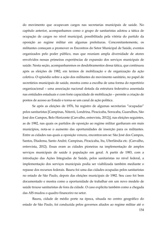 do movimento que ocupavam cargos nas secretarias municipais de saúde. No
capítulo anterior, acompanhamos como o grupo de sanitaristas adotou a tática de
ocupação de cargos no nível municipal, possibilitada pela vitória do partido da
oposição ao regime militar em algumas prefeituras. Concomitantemente, os
militantes começam a promover os Encontros do Setor Municipal de Saúde, eventos
organizados pelo poder público, mas que reuniam ampla diversidade de atores
envolvidos nessas primeiras experiências de expansão dos serviços municipais de
saúde. Nesta seção, acompanharemos os desdobramentos dessa tática, que continuou
após as eleições de 1982, em termos de mobilização e de organização da ação
coletiva. O episódio sobre a ação dos militantes do movimento sanitário, no papel de
secretários municipais de saúde, mostra como a escolha de uma forma do repertório
organizacional – uma associação nacional dotada da estrutura federativa assentada
nas entidades estaduais e com forte capacidade de mobilização – permite a criação de
pontos de acesso ao Estado e torna-se um canal de ação política.
Se após as eleições de 1976, há registro de algumas secretarias “ocupadas”
pelos sanitaristas [Campinas, Niterói, Londrina, Piracicaba, Sorocaba, Guarulhos, São
José dos Campos, Belo Horizonte (Carvalho, entrevista, 2012)], nas eleições seguintes,
as de 1982, nas quais os partidos de oposição ao regime militar ganharam em mais
municípios, nota-se o aumento das oportunidades de inserção para os militantes.
Entre as cidades nas quais a oposição venceu, encontravam-se: São José dos Campos,
Santos, Diadema, Santo André, Campinas, Piracicaba, Itu, Uberlândia etc. (Carvalho,
entrevista, 2012). Essas eram as cidades pioneiras na implementação de amplos
serviços municipais de saúde à população em geral. A partir de 1983, com a
introdução das Ações Integradas de Saúde, pelos sanitaristas no nível federal, a
implementação dos serviços municipais podia ser viabilizada também mediante o
repasse dos recursos federais. Bauru foi uma das cidades ocupadas pelos sanitaristas
no estado de São Paulo, depois das eleições municipais de 1982. Seu caso foi bem
documentado e mostra como a oportunidade de trabalhar em um novo modelo de
saúde trouxe sanitaristas de fora da cidade. O caso explicita também como a chegada
das AIS mudou o quadro financeiro no setor.
Bauru, cidade de médio porte na época, situada no centro geográfico do
estado de São Paulo, foi conduzida pelos governos aliados ao regime militar até o
154

 