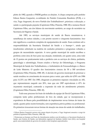pleito de 1982, quando o PMDB ganhou as eleições. A chapa composta pelo prefeito
Edison Bastos Gasparini, ex-militante do Partido Comunista Brasileiro (PCB), e o
vice, Tugo Angerami, do novo Partido dos Trabalhadores58, priorizou a educação, a
saúde e a participação popular (Capistrano Filho; Pimenta, 1988: 20) e nomeou David
Capistrano Filho, um dos líderes do movimento sanitário, ao cargo de secretário na
Secretaria de Higiene e Saúde.
Até 1983, os serviços municipais de saúde de Bauru resumiam-se, à
semelhança de outras cidades, a um pronto socorro e cinquenta funcionários. Isso
não significava a ausência completa de equipamentos de saúde. Esses existiam sob a
responsabilidade da Secretaria Estadual de Saúde e o Inamps 59 , ainda que
insuficientes sobretudo na matéria de cuidados primários e programas voltados a
grupos de necessidades especiais. A nova gestão municipal de saúde escolheu a
periferia como área de foco para sua atuação, instalando, em quatro anos, uma rede
de 13 postos em praticamente toda a periferia com os serviços de clínica, pediatria,
ginecologia e odontologia. Foram criados o Serviço de Odontologia, o Programa
Municipal de Saúde dos Trabalhadores, o Ambulatório de Fonoaudiologia e o Banco
de Leite Materno. O quadro dos funcionários cresceu de 50 a 300 servidores
(Capistrano Filho; Pimenta, 1988: 49). A decisão do governo municipal de priorizar a
saúde resultou no crescimento de recursos para o setor, que subiu de 4,59% em 1984
para 11,33% em 1987. Em 1985, chegaram os primeiros repasses vinculados às AIS,
que representaram naquele ano 20%, mas que em 1987 equivaleram à 47% do
orçamento municipal, custeando a expansão da rede do atendimento primário.
(Capistrano Filho; Pimenta, 1988: 45).
Todo esse processo foi fruto do trabalho da equipe de David Capistrano Filho,
composta tanto pelos profissionais de fora da cidade, que se incorporaram à
experiência de Bauru pela possibilidade de implementar novas formas de tratar da
saúde, quanto pelos recém-formados, sem experiência prévia política ou profissional.
Os primeiros trouxeram novas formas de atuação nas áreas de saúde do trabalhador,
58 Edison Bastos Gasparini morreu oito meses depois da posse, e Tugo Angerami assumiu o cargo do
prefeito (Capistrano Filho; Pimenta, 1988: 20).

Pertenciam ao Inamps um Posto de Atendimento médico com 64 médicos e à Secretaria Estadual de
Saúde, seis Centros de Saúde, um laboratório regional do Instituto Adolfo Lutz (IAL), um hospital
geral, uma maternidade do governo do estado e dois hospitais especializados.
59

155

 