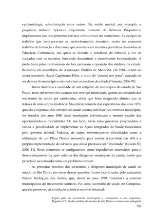 epidemiologia, administração entre outros. Na saúde mental, por exemplo, o
psiquiatra Roberto Tykanori, importante militante da Reforma Psiquiátrica,
implementou um dos primeiros serviços substitutivos do manicômio. As equipes de
trabalho que incorporavam os recém-formados investiam muito no constante
trabalho de formação e discussão, que acontecia em reuniões periódicas chamadas de
Educação Continuada, nas quais se discutia o cotidiano do trabalho à luz de
cuidados com os usuários, buscando descontruir o atendimento burocratizado. A
preferência pelos profissionais de fora provocou a oposição dos médicos da cidade.
Reunidos em assembleia da Associação Paulista de Medicina, em 1984, deram ao
então secretário David Capistrano Filho, o título de “persona non grata”, acusado de
ser de fora do município e não valorizar os médicos da cidade (Pimenta, 2006: 97).
Bauru ilustrava a realidade de um conjunto de municípios do estado de São
Paulo, tanto em termos dos avanços nos serviços municipais, quanto ao comando das
secretarias de saúde por sanitaristas, ainda que fosse exagerado afirmar que se
tratava de uma ampla tendência. Mas diferentemente das experiências dos anos 1970,
quando a expansão dos serviços de saúde ocorria com base nos recursos municipais,
em meados dos anos 1980, mais munícipios enfrentavam o mesmo quadro das
oportunidades e dificuldades. De um lado, havia mais governos progressistas e
existia a possibilidade de implementar as Ações Integradas de Saúde financiadas
pelo governo federal. Todavia, de outro, enfrentavam-se dificuldades como a
elaboração de um Plano Diretor necessário para assinar o convênio das AIS e a
própria implementação de serviços, que ainda precisava ser “inventada” (Cosem-SP,
2008: 11). Esses elementos se configuravam como ingredientes necessários para o
desencadeamento da ação coletiva dos dirigentes municipais de saúde, desde que
percebido ou colocado como um problema comum.
As primeiras reuniões dos secretários e dirigentes municipais de saúde no
estado de São Paulo, em torno dessas questões, foram incentivadas pelo sanitarista
Nelson Rodrigues dos Santos, que, desde os anos 1970, fomentava a vertente
municipalista do movimento sanitário. Foi como secretário de saúde em Campinas,
que ele promoveu as atividades coletivas no nível estadual:
Liguei para os secretários municipais e começamos a nos organizar.
Pegamos 17 cidades médias do estado de São Paulo e criamos um colegiado

156

 