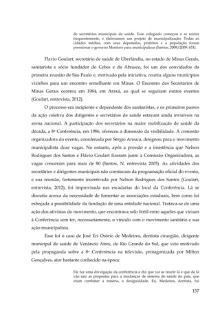 de secretários municipais de saúde. Esse colegiado começou a se reunir
frequentemente, e elaboramos um projeto de municipalização. Todas as
cidades médias, com seus deputados, prefeitos e a população foram
pressionar o governo Montoro para municipalizar (Santos, 2008/2009: 651).

Flavio Goulart, secretário de saúde de Uberlândia, no estado de Minas Gerais,
sanitarista e sócio fundador do Cebes e da Abrasco, foi um dos convidados da
primeira reunião de São Paulo e, motivado pela iniciativa, reuniu alguns municípios
vizinhos para um encontro semelhante em Minas. O Encontro dos Secretários de
Minas Gerais ocorreu em 1984, em Araxá, ao qual se seguiram outros eventos
(Goulart, entrevista, 2012).
O processo era incipiente e dependente dos sanitaristas, e os primeiros passos
da ação coletiva dos dirigentes e secretários de saúde estavam ainda invisíveis na
arena nacional. A participação dos secretários na maior mobilização de saúde da
década, a 8a Conferência, em 1986, ofereceu a dimensão da visibilidade. A comissão
organizadora do evento, coordenada por Sérgio Arouca, designou para o movimento
municipalista doze vagas. No entanto, após a pressão e a insistência que Nelson
Rodrigues dos Santos e Flávio Goulart fizeram junto à Comissão Organizadora, as
vagas cresceram para mais de 80 (Santos, N. entrevista 2005). As atividades dos
secretários e dirigentes municipais não constavam da programação oficial do evento,
e sua reunião, fortemente incentivada por Nelson Rodrigues dos Santos (Goulart,
entrevista, 2012), foi improvisada nas escadarias do local da Conferência. Lá se
discutiu acerca da necessidade de fomentar as associações estaduais, bem como foi
esboçada a possibilidade da fundação de uma entidade nacional. Tratava-se de uma
ação dos ativistas do movimento, que encontrava solo fértil entre aqueles que vieram
à Conferência sem ter, necessariamente, o vínculo com o movimento sanitário e sua
ação municipalista.
Esse foi o caso de José Eri Osório de Medeiros, dentista cirurgião, dirigente
municipal de saúde de Venâncio Aires, do Rio Grande do Sul, que veio motivado
pela propaganda sobre a 8a Conferência na televisão, protagonizada por Milton
Gonçalves, ator bastante conhecido na época:
Ele faz uma divulgação da conferência e diz que vai se reunir lá e que de lá
vão sair as propostas para a mudanças de sistema de saúde do país, que
iriam combater a miséria, a desigualdade. Eu, Medeiros, dentista, fui

157

 