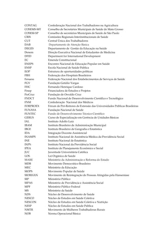 CONTAG
COSEMS-MT
COSEM-SP
CRIS
CUT
DAB
DEGES
Denem
DFID
EC
ENEPS
ENSP
EOP
FBH
Fenaess
FGV
FHC
Finep
FioCruz
FNDCT
FNM
FORPROEX
FUNASA
FUNTEC
GERUS
IAL
IBAM
IBGE
IDA
INAMPS
INE
INPS
IPEA
JUC
LOS
MARE
MDB
MEC
MOPS
MORHAN
MP
MPAS
MPF
MS
NDS
NESCO
NESCON
NESP
NMTR
NOB

Confederação Nacional dos Trabalhadores na Agricultura
Conselho de Secretários Municipais de Saúde do Mato Grosso
Conselho de secretários Municipais de Saúde de São Paulo
Comissões Regionais Interinstitucionais de Saúde
Central Única dos Trabalhadores
Departamento de Atenção Básica
Departamento de Gestão da Educação na Saúde
Direção Executiva Nacional de Estudantes de Medicina
Department for International Development
Emenda Constitucional
Encontro Nacional de Educação Popular em Saúde
Escola Nacional de Saúde Pública
Estrutura de oportunidades políticas
Federação dos Hospitais Brasileiros
Federação Nacional dos Estabelecimentos de Serviços de Saúde
Fundação Getúlio Vargas
Fernando Henrique Cardoso
Financiadora de Estudos e Projetos
Fundação de Osvaldo Cruz
Fundo Nacional de Desenvolvimento Científico e Tecnológico
Confederação Nacional dos Médicos
Fórum de Pró-Reitores de Extensão das Universidades Públicas Brasileiras
Fundação Nacional de Saúde
Fundo de Desenvolvimento Técnico-Científico
Curso de Especialização em Gerência de Unidades Básicas
Instituto Adolfo Lutz
Instituto Brasileiro de Administração Municipal
Instituto Brasileiro de Geografia e Estatística
Integração Docente-Assistencial
Instituto Nacional de Assistência Médica da Previdência Social
Instituto Nacional de Estatística
Instituto Nacional da Previdência Social
Instituto de Planejamento Econômico e Social
Juventude Universitária Católica
Lei Orgânica de Saúde
Ministério da Administração e Reforma do Estado
Movimento Democrático Brasileiro
Ministério da Educação
Movimento Popular de Saúde
Movimento de Reintegração de Pessoas Atingidas pela Hanseníase
Ministério Público
Ministério de Previdência e Assistência Social
Ministério Público Federal
Ministério da Saúde
Núcleo de Desenvolvimento de Saúde
Núcleo de Estudos em Saúde Coletiva
Núcleo de Estudos em Saúde Coletiva e Nutrição
Núcleo de Estudos em Saúde Pública
Movimento de Mulheres Trabalhadoras Rurais
Norma Operacional Básica

 