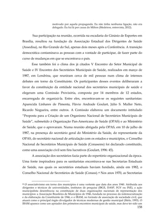motivado por aquela propaganda. Eu não tinha nenhuma ligação, não era
delegado. Eu fui lá por causa do Milton (Medeiros, entrevista, 2012).

Sua participação na reunião, ocorrida na escadaria do Ginásio de Esportes em
Brasília, resultou na fundação da Associação Estadual dos Dirigentes de Saúde
(Assedisa), no Rio Grande do Sul, apenas dois meses após a Conferência. A transição
democrática contaminava as pessoas com a vontade de participar, de fazer parte do
curso de mudanças em que se encontrava o país.
Esse também foi o clima dos já citados V Encontro do Setor Municipal de
Saúde e IV Encontro dos Secretários Municipais de Saúde, realizados em março de
1987, em Londrina, que reuniram cerca de mil pessoas num clima de intensos
debates em torno da Constituinte. Os participantes desses eventos deliberaram a
favor da constituição da entidade nacional dos secretários municipais de saúde e
elegeram uma Comissão Provisória, composta por 14 membros de 12 estados,
encarregada de organizá-la. Entre eles, encontravam-se os seguintes sanitaristas:
Aparecida Linhares de Pimenta, Flávio Andrade Goulart, Júlio S. Muller Neto,
Ricardo Nogueira, entre outros. A Comissão elaborou um documento intitulado
“Proposta para a Criação de um Organismo Nacional de Secretários Municipais de
Saúde”, submetido à Organização Pan-Americana de Saúde (OPAS) e ao Ministério
de Saúde, que o aprovaram. Numa reunião abrigada pela OPAS, em 10 de julho de
1987, na presença do secretário geral do Ministério da Saúde, do representante da
OPAS, do secretário nacional de articulação com os estados e municípios, o Conselho
Nacional de Secretários Municipais de Saúde (Conasems) foi declarado constituído,
como uma associação civil sem fins lucrativos (Goulart, 1996: 45).
A associação dos secretários fazia parte do repertório organizacional da época.
Uma fonte inspiradora para os sanitaristas encontrava-se nas Secretarias Estaduais
de Saúde, nas quais os secretários estaduais haviam fundado, ainda em 1982, o
Conselho Nacional de Secretários de Saúde (Conass). 60 Nos anos 1970, as Secretarias

60 O associativismo em torno dos municípios é uma vertente que data dos anos 1940. Atribuída aos
dirigentes e técnicos de universidades, institutos de pesquisa (IBGE, DASP, FGV ou INE), a ação
municipalista desembocou na constituição de duas organizações nacionais de representação dos
municípios: a Associação Brasileira de Municípios de 1946, fundada no processo da redemocratização
e da elaboração da Constituinte de 1946, e o IBAM, no formato de associação de sociedade civil, que
atuará como o principal órgão divulgador de técnicas modernas de gestão municipal (Melo, 1993). O
IBAM aparece como um apoiador dos primeiros encontros municipais de saúde, mas deve ter sido um

158

 