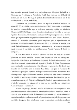 duas agências responsáveis pelo setor nacionalmente, o Ministério da Saúde e o
Ministério da Previdência e Assistência Social. Sua presença no CIPLAN foi
confirmada, três meses depois, pela portaria Interministerial número 21, em 22 de
outubro de 1987 (Goulart, 1996: 45-46).
Os recursos do Ministério da Saúde, de algumas secretarias estaduais de
saúde (RS, GO, MS, MG e RJ) e do convênio com o OPAS viabilizaram as atividades
do conselho, permitindo-lhe que se projetasse como ator político de relevância
(Conasems, 2008: 39). Graças a esses financiamentos, foram promovidas as reuniões
regulares da diretoria, não raramente realizadas no Congresso por causa do trâmite
da lei que regulamentaria os preceitos constitucionais do novo sistema de saúde,
tornando o Conasems o interlocutor quase obrigatório para os representantes do
governo e os deputados (Medeiros, entrevista, 2012). A entidade já possuía uma
razoável capacidade de convocação, comprovada pelos seus eventos nacionais anuais
e pela presença de secretários nas mobilizações da Plenária Nacional de Saúde no
Congresso.
A cada dois meses, a partir de fevereiro de 1990 até 1992, o Conasems
publicava seu jornal Presença Conasems com tiragem de cem mil exemplares,
distribuídos pelas Secretarias Estaduais e Municipais de Saúde, que se tornou uma
caixa de ressonância para os principais temas e os desafios da época. Esses também
eram vocalizados sistematicamente pela rádio, no programa Bom Dia Brasil, que
consistia em entrevistas com o mundo da política e do qual o presidente do
Conasems na época, José Medeiros, participou ao menos oito vezes. Nos últimos dias
do seu governo, especificamente no dia 08 de fevereiro de 1989, o então Presidente
da República, José Sarney, recebeu a diretoria executiva do Conasems, que se
propunha coordenar a 9a Conferência Nacional de Saúde. A convocação desse amplo
evento foi anunciada, em seguida, sob o tema que não escondia seu protagonista:
“Municipalização é o Caminho”.
A busca da projeção na arena política do Conasems foi acompanhada pela
preocupação dos seus fundadores com a representação interna no sentido formal e
organizacional. O Conselho de Representantes, constituído por um representante
para cada estado, foi estabelecido desde a fundação, ainda que dela fizessem parte os
secretários de apenas doze estados; na época, apenas cinco associações estaduais
160

 