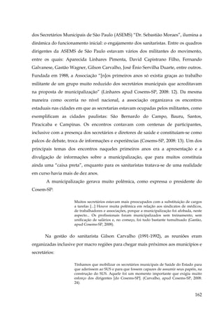 dos Secretários Municipais de São Paulo (ASEMS) “Dr. Sebastião Moraes”, ilumina a
dinâmica do funcionamento inicial: o engajamento dos sanitaristas. Entre os quadros
dirigentes da ASEMS de São Paulo estavam vários dos militantes do movimento,
entre os quais: Aparecida Linhares Pimenta, David Capistrano Filho, Fernando
Galvanese, Gastão Wagner, Gilson Carvalho, José Ênio Servilha Duarte, entre outros.
Fundada em 1988, a Associação “[n]os primeiros anos só existia graças ao trabalho
militante de um grupo muito reduzido dos secretários municipais que acreditavam
na proposta de municipalização” (Linhares apud Cosems-SP, 2008: 12). Da mesma
maneira como ocorria no nível nacional, a associação organizava os encontros
estaduais nas cidades em que as secretarias estavam ocupadas pelos militantes, como
exemplificam as cidades paulistas: São Bernardo do Campo, Bauru, Santos,
Piracicaba e Campinas. Os encontros contavam com centenas de participantes,
inclusive com a presença dos secretários e diretores de saúde e constituíam-se como
palcos de debate, troca de informações e experiências (Cosems-SP, 2008: 13). Um dos
principais temas dos encontros naqueles primeiros anos era a apresentação e a
divulgação de informações sobre a municipalização, que para muitos constituía
ainda uma “caixa preta”, enquanto para os sanitaristas tratava-se de uma realidade
em curso havia mais de dez anos.
A municipalização gerava muito polêmica, como expressa o presidente do
Cosem-SP:
Muitos secretários estavam mais preocupados com a substituição de cargos
a tarefas [...] Houve muita polêmica em relação aos sindicatos de médicos,
de trabalhadores e associações, porque a municipalização foi afobada, neste
aspecto... Os profissionais foram municipalizados sem treinamento, sem
unificação de salários e, no começo, foi tudo bastante tumultuado (Gastão,
apud Cosems-SP, 2008).

Na gestão do sanitarista Gilson Carvalho (1991-1992), as reuniões eram
organizadas inclusive por macro regiões para chegar mais próximos aos municípios e
secretários:
Tínhamos que mobilizar os secretários municipais de Saúde do Estado para
que aderissem ao SUS e para que fossem capazes de assumir seus papéis, na
construção do SUS. Aquele foi um momento importante que exigiu muito
esforço dos dirigentes [do Cosems-SP]. (Carvalho, apud Cosems-SP, 2008:
24).

162

 