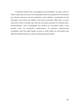 O período termina com a promulgação da Constituição, na qual o setor de
saúde é aprovado de acordo com os principais termos do prognóstico do movimento
que estavam expressos nos seus manifestos, cartas públicas e documentos de alta
circulação: como direito do cidadão, como dever do Estado. Além disso, o acesso
universal à saúde se instalava por meio de um sistema pautado no comando único,
descentralizado e com a participação dos usuários na sua gestão, tendo o setor
privado

como

seu

fornecedor

complementar.

Os

preceitos

constitucionais

constituirão uma base legal inédita na qual as ações futuras do movimento pela
Reforma Sanitária poderão se apoiar em pleno jogo democrático.

165

 