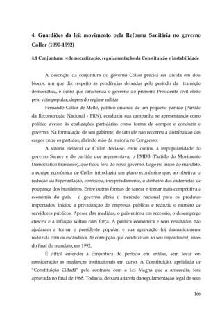 4. Guardiões da lei: movimento pela Reforma Sanitária no governo
Collor (1990-1992)
4.1 Conjuntura: redemocratização, regulamentação da Constituição e instabilidade

A descrição da conjuntura do governo Collor precisa ser divida em dois
blocos: um que diz respeito às pendências deixadas pelo período da

transição

democrática, e outro que caracteriza o governo do primeiro Presidente civil eleito
pelo voto popular, depois do regime militar.
Fernando Collor de Mello, político oriundo de um pequeno partido (Partido
da Reconstrução Nacional - PRN), conduziu sua campanha se apresentando como
político avesso às coalizações partidárias como forma de compor e conduzir o
governo. Na formulação de seu gabinete, de fato ele não recorreu à distribuição dos
cargos entre os partidos, abrindo mão da maioria no Congresso.
A vitória eleitoral de Collor devia-se, entre outros, à impopularidade do
governo Sarney e do partido que representava, o PMDB (Partido do Movimento
Democrático Brasileiro), que ficou fora do novo governo. Logo no início do mandato,
a equipe econômica de Collor introduziu um plano econômico que, ao objetivar a
redução da hiperinflação, confiscou, inesperadamente, o dinheiro das cadernetas de
poupança dos brasileiros. Entre outras formas de sanear e tornar mais competitiva a
economia do país,

o governo abriu o mercado nacional para os produtos

importados, iniciou a privatização de empresas públicas e reduziu o número de
servidores públicos. Apesar das medidas, o país entrou em recessão, o desemprego
cresceu e a inflação voltou com força. A política econômica e seus resultados não
ajudaram a tornar o presidente popular, e sua aprovação foi dramaticamente
reduzida com os escândalos de corrupção que conduziram ao seu impeachment, antes
do final do mandato, em 1992.
É difícil entender a conjuntura do período em análise, sem levar em
consideração as mudanças institucionais em curso. A Constituição, apelidada de
“Constituição Cidadã” pelo contraste com a Lei Magna que a antecedia, fora
aprovada no final de 1988. Todavia, deixara a tarefa da regulamentação legal de seus
166

 