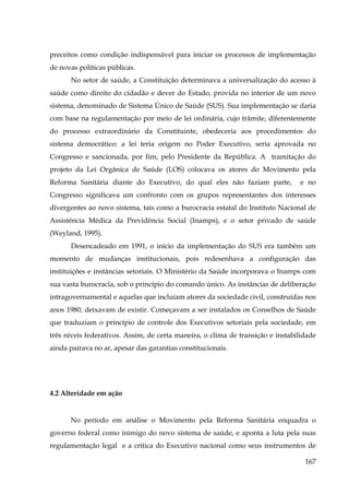 preceitos como condição indispensável para iniciar os processos de implementação
de novas políticas públicas.
No setor de saúde, a Constituição determinava a universalização do acesso à
saúde como direito do cidadão e dever do Estado, provida no interior de um novo
sistema, denominado de Sistema Único de Saúde (SUS). Sua implementação se daria
com base na regulamentação por meio de lei ordinária, cujo trâmite, diferentemente
do processo extraordinário da Constituinte, obedeceria aos procedimentos do
sistema democrático: a lei teria origem no Poder Executivo, seria aprovada no
Congresso e sancionada, por fim, pelo Presidente da República. A tramitação do
projeto da Lei Orgânica de Saúde (LOS) colocava os atores do Movimento pela
Reforma Sanitária diante do Executivo, do qual eles não faziam parte,

e no

Congresso significava um confronto com os grupos representantes dos interesses
divergentes ao novo sistema, tais como a burocracia estatal do Instituto Nacional de
Assistência Médica da Previdência Social (Inamps), e o setor privado de saúde
(Weyland, 1995).
Desencadeado em 1991, o início da implementação do SUS era também um
momento de mudanças institucionais, pois redesenhava a configuração das
instituições e instâncias setoriais. O Ministério da Saúde incorporava o Inamps com
sua vasta burocracia, sob o princípio do comando único. As instâncias de deliberação
intragovernamental e aquelas que incluíam atores da sociedade civil, construídas nos
anos 1980, deixavam de existir. Começavam a ser instalados os Conselhos de Saúde
que traduziam o princípio de controle dos Executivos setoriais pela sociedade, em
três níveis federativos. Assim, de certa maneira, o clima de transição e instabilidade
ainda pairava no ar, apesar das garantias constitucionais.

4.2 Alteridade em ação

No período em análise o Movimento pela Reforma Sanitária enquadra o
governo federal como inimigo do novo sistema de saúde, e aponta a luta pela suas
regulamentação legal e a crítica do Executivo nacional como seus instrumentos de
167

 