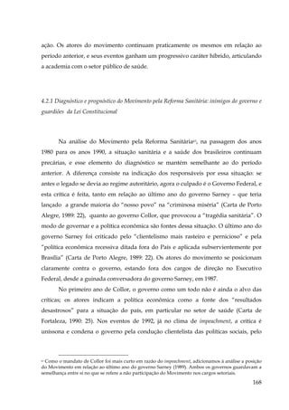ação. Os atores do movimento continuam praticamente os mesmos em relação ao
período anterior, e seus eventos ganham um progressivo caráter híbrido, articulando
a academia com o setor público de saúde.

4.2.1 Diagnóstico e prognóstico do Movimento pela Reforma Sanitária: inimigos do governo e
guardiões da Lei Constitucional

Na análise do Movimento pela Reforma Sanitária63, na passagem dos anos
1980 para os anos 1990, a situação sanitária e a saúde dos brasileiros continuam
precárias, e esse elemento do diagnóstico se mantém semelhante ao do período
anterior. A diferença consiste na indicação dos responsáveis por essa situação: se
antes o legado se devia ao regime autoritário, agora o culpado é o Governo Federal, e
esta crítica é feita, tanto em relação ao último ano do governo Sarney – que teria
lançado a grande maioria do “nosso povo” na “criminosa miséria” (Carta de Porto
Alegre, 1989: 22), quanto ao governo Collor, que provocou a “tragédia sanitária”. O
modo de governar e a política econômica são fontes dessa situação. O último ano do
governo Sarney foi criticado pelo “clientelismo mais rasteiro e pernicioso” e pela
“política econômica recessiva ditada fora do País e aplicada subservientemente por
Brasília” (Carta de Porto Alegre, 1989: 22). Os atores do movimento se posicionam
claramente contra o governo, estando fora dos cargos de direção no Executivo
Federal, desde a guinada conversadora do governo Sarney, em 1987.
No primeiro ano de Collor, o governo como um todo não é ainda o alvo das
críticas; os atores indicam a política econômica como a fonte dos “resultados
desastrosos” para a situação do país, em particular no setor de saúde (Carta de
Fortaleza, 1990: 25). Nos eventos de 1992, já no clima de impeachment, a crítica é
uníssona e condena o governo pela condução clientelista das políticas sociais, pelo

Como o mandato de Collor foi mais curto em razão do impeachment, adicionamos à análise a posição
do Movimento em relação ao último ano do governo Sarney (1989). Ambos os governos guardavam a
semelhança entre si no que se refere a não participação do Movimento nos cargos setoriais.
63

168

 
