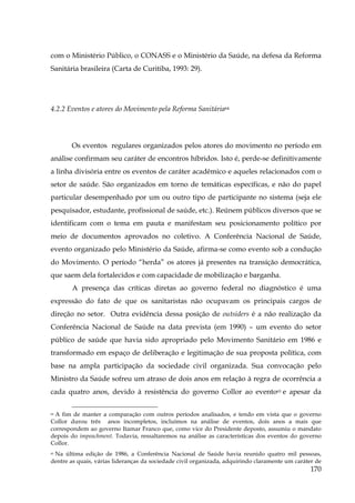 com o Ministério Público, o CONASS e o Ministério da Saúde, na defesa da Reforma
Sanitária brasileira (Carta de Curitiba, 1993: 29).

4.2.2 Eventos e atores do Movimento pela Reforma Sanitária64

Os eventos regulares organizados pelos atores do movimento no período em
análise confirmam seu caráter de encontros híbridos. Isto é, perde-se definitivamente
a linha divisória entre os eventos de caráter acadêmico e aqueles relacionados com o
setor de saúde. São organizados em torno de temáticas específicas, e não do papel
particular desempenhado por um ou outro tipo de participante no sistema (seja ele
pesquisador, estudante, profissional de saúde, etc.). Reúnem públicos diversos que se
identificam com o tema em pauta e manifestam seu posicionamento político por
meio de documentos aprovados no coletivo. A Conferência Nacional de Saúde,
evento organizado pelo Ministério da Saúde, afirma-se como evento sob a condução
do Movimento. O período “herda” os atores já presentes na transição democrática,
que saem dela fortalecidos e com capacidade de mobilização e barganha.
A presença das críticas diretas ao governo federal no diagnóstico é uma
expressão do fato de que os sanitaristas não ocupavam os principais cargos de
direção no setor. Outra evidência dessa posição de outsiders é a não realização da
Conferência Nacional de Saúde na data prevista (em 1990) – um evento do setor
público de saúde que havia sido apropriado pelo Movimento Sanitário em 1986 e
transformado em espaço de deliberação e legitimação de sua proposta política, com
base na ampla participação da sociedade civil organizada. Sua convocação pelo
Ministro da Saúde sofreu um atraso de dois anos em relação à regra de ocorrência a
cada quatro anos, devido à resistência do governo Collor ao evento65 e apesar da
A fim de manter a comparação com outros períodos analisados, e tendo em vista que o governo
Collor durou três anos incompletos, incluímos na análise de eventos, dois anos a mais que
correspondem ao governo Itamar Franco que, como vice do Presidente deposto, assumiu o mandato
depois do impeachment. Todavia, ressaltaremos na análise as características dos eventos do governo
Collor.
64

65 Na última edição de 1986, a Conferência Nacional de Saúde havia reunido quatro mil pessoas,
dentre as quais, várias lideranças da sociedade civil organizada, adquirindo claramente um caráter de

170

 