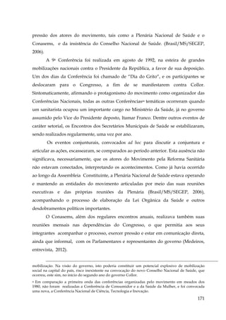 pressão dos atores do movimento, tais como a Plenária Nacional de Saúde e o
Conasems, e da insistência do Conselho Nacional de Saúde. (Brasil/MS/SEGEP,
2006).
A 9a Conferência foi realizada em agosto de 1992, na esteira de grandes
mobilizações nacionais contra o Presidente da República, a favor de sua deposição.
Um dos dias da Conferência foi chamado de “Dia do Grito“, e os participantes se
deslocaram para o Congresso, a fim de se manifestarem contra Collor.
Sintomaticamente, afirmando o protagonismo do movimento como organizador das
Conferências Nacionais, todas as outras Conferências66 temáticas ocorreram quando
um sanitarista ocupou um importante cargo no Ministério da Saúde, já no governo
assumido pelo Vice do Presidente deposto, Itamar Franco. Dentre outros eventos de
caráter setorial, os Encontros dos Secretários Municipais de Saúde se estabilizaram,
sendo realizados regularmente, uma vez por ano.
Os eventos conjunturais, convocados ad hoc para discutir a conjuntura e
articular as ações, escassearam, se comparados ao período anterior. Esta ausência não
significava, necessariamente, que os atores do Movimento pela Reforma Sanitária
não estavam conectados, interpretando os acontecimentos. Como já havia ocorrido
ao longo da Assembleia Constituinte, a Plenária Nacional de Saúde estava operando
e mantendo as entidades do movimento articuladas por meio das suas reuniões
executivas e das próprias reuniões da Plenária (Brasil/MS/SEGEP, 2006),
acompanhando o processo de elaboração da Lei Orgânica da Saúde e outros
desdobramentos políticos importantes.
O Conasems, além dos regulares encontros anuais, realizava também suas
reuniões mensais nas dependências do Congresso, o que permitia aos seus
integrantes acompanhar o processo, exercer pressão e estar em comunicação direta,
ainda que informal, com os Parlamentares e representantes do governo (Medeiros,
entrevista, 2012).
mobilização. Na visão do governo, isto poderia constituir um potencial explosivo de mobilização
social na capital do país, risco inexistente na convocação do novo Conselho Nacional de Saúde, que
ocorreu, este sim, no início do segundo ano do governo Collor.
Em comparação a primeira onda das conferências organizadas pelo movimento em meados dos
1980, não foram realizadas a Conferência de Consumidor e a da Saúde da Mulher, e foi convocada
uma nova, a Conferência Nacional de Ciência, Tecnologia e Inovação.
66

171

 