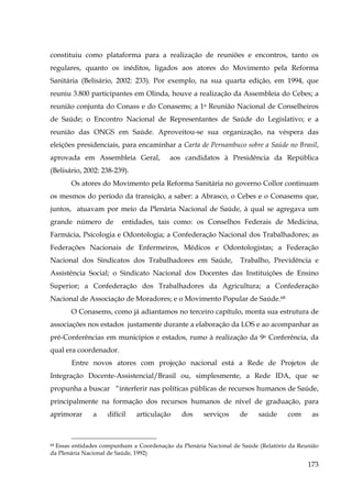 constituiu como plataforma para a realização de reuniões e encontros, tanto os
regulares, quanto os inéditos, ligados aos atores do Movimento pela Reforma
Sanitária (Belisário, 2002: 233). Por exemplo, na sua quarta edição, em 1994, que
reuniu 3.800 participantes em Olinda, houve a realização da Assembleia do Cebes; a
reunião conjunta do Conass e do Conasems; a 1a Reunião Nacional de Conselheiros
de Saúde; o Encontro Nacional de Representantes de Saúde do Legislativo; e a
reunião das ONGS em Saúde. Aproveitou-se sua organização, na véspera das
eleições presidenciais, para encaminhar a Carta de Pernambuco sobre a Saúde no Brasil,
aprovada em Assembleia Geral,

aos candidatos à Presidência da República

(Belisário, 2002: 238-239).
Os atores do Movimento pela Reforma Sanitária no governo Collor continuam
os mesmos do período da transição, a saber: a Abrasco, o Cebes e o Conasems que,
juntos, atuavam por meio da Plenária Nacional de Saúde, à qual se agregava um
grande número de

entidades, tais como: os Conselhos Federais de Medicina,

Farmácia, Psicologia e Odontologia; a Confederação Nacional dos Trabalhadores; as
Federações Nacionais de Enfermeiros, Médicos e Odontologistas; a Federação
Nacional dos Sindicatos dos Trabalhadores em Saúde,

Trabalho, Previdência e

Assistência Social; o Sindicato Nacional dos Docentes das Instituições de Ensino
Superior; a Confederação dos Trabalhadores da Agricultura; a Confederação
Nacional de Associação de Moradores; e o Movimento Popular de Saúde.68
O Conasems, como já adiantamos no terceiro capítulo, monta sua estrutura de
associações nos estados justamente durante a elaboração da LOS e ao acompanhar as
pré-Conferências em municípios e estados, rumo à realização da 9a Conferência, da
qual era coordenador.
Entre novos atores com projeção nacional está a Rede de Projetos de
Integração Docente-Assistencial/Brasil ou, simplesmente, a Rede IDA, que se
propunha a buscar “interferir nas políticas públicas de recursos humanos de Saúde,
principalmente na formação dos recursos humanos de nível de graduação, para
aprimorar

a

difícil

articulação

dos

serviços

de

saúde

com

as

Essas entidades compunham a Coordenação da Plenária Nacional de Saúde (Relatório da Reunião
da Plenária Nacional de Saúde, 1992)
68

173

 