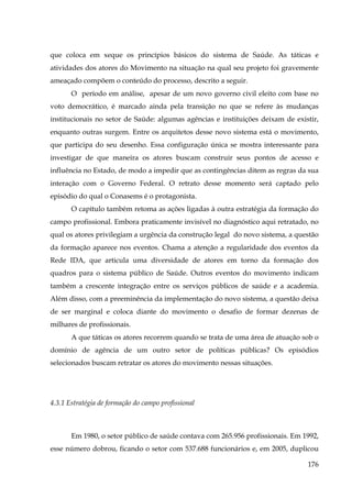 que coloca em xeque os princípios básicos do sistema de Saúde. As táticas e
atividades dos atores do Movimento na situação na qual seu projeto foi gravemente
ameaçado compõem o conteúdo do processo, descrito a seguir.
O período em análise, apesar de um novo governo civil eleito com base no
voto democrático, é marcado ainda pela transição no que se refere às mudanças
institucionais no setor de Saúde: algumas agências e instituições deixam de existir,
enquanto outras surgem. Entre os arquitetos desse novo sistema está o movimento,
que participa do seu desenho. Essa configuração única se mostra interessante para
investigar de que maneira os atores buscam construir seus pontos de acesso e
influência no Estado, de modo a impedir que as contingências ditem as regras da sua
interação com o Governo Federal. O retrato desse momento será captado pelo
episódio do qual o Conasems é o protagonista.
O capítulo também retoma as ações ligadas à outra estratégia da formação do
campo profissional. Embora praticamente invisível no diagnóstico aqui retratado, no
qual os atores privilegiam a urgência da construção legal do novo sistema, a questão
da formação aparece nos eventos. Chama a atenção a regularidade dos eventos da
Rede IDA, que articula uma diversidade de atores em torno da formação dos
quadros para o sistema público de Saúde. Outros eventos do movimento indicam
também a crescente integração entre os serviços públicos de saúde e a academia.
Além disso, com a preeminência da implementação do novo sistema, a questão deixa
de ser marginal e coloca diante do movimento o desafio de formar dezenas de
milhares de profissionais.
A que táticas os atores recorrem quando se trata de uma área de atuação sob o
domínio de agência de um outro setor de políticas públicas? Os episódios
selecionados buscam retratar os atores do movimento nessas situações.

4.3.1 Estratégia de formação do campo profissional

Em 1980, o setor público de saúde contava com 265.956 profissionais. Em 1992,
esse número dobrou, ficando o setor com 537.688 funcionários e, em 2005, duplicou
176

 