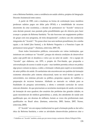 com a Reforma Sanitária, como a residência em saúde coletiva, projetos de Integração
Docente-Assistencial entre outros.
A partir de 1983, com a mudança na forma de contratação (seus membros
perderam salários pagos em dólar pela OPAS) e a instabilidade de recursos
decorrente da crise econômica, a decisão de permanecer no “Acordo“ tornava-se
uma decisão pessoal, mas pautada pelas possibilidades que ele oferecia para fazer
avançar o projeto da Reforma Sanitária: “Se não houvesse um engajamento político
do grupo com esse programa, ele teria desaparecido”, avaliava um dos sanitaristas
integrantes do ”Acordo”: “Eu posso dizer isso sem nenhum proselitismo, foi a minha
opção, a da Isabel [dos Santos], a do Roberto Nogueira e a Francisco Lopes de
permanecer nesse grupo”71 (Santana, entrevista, 2005: 25).
Eram todos funcionários públicos, concursados em várias instituições, que
insistiram em continuar no “Acordo”, porque ele oferecia condições de desenvolver
ações cujo perfil não só desafiava o status quo no setor de saúde – foi a equipe do
“Acordo” que elaborou, em 1979, o projeto do Prev-Saúde, que propunha a
universalização do acesso à saúde no país – mas também permitia colocar em prática
algo pouco comum na época, a saber, a formação voltada para suprir as necessidades
do setor público de saúde. Os sanitaristas não encontravam nos padrões de formação
existentes oferecidos pelo sistema educacional, tanto no nível técnico quanto no
universitário, nos sistemas privado ou público, propostas capazes de viabilizar a
preparação de recursos humanos. Alinhada ao mercado ou voltada para as
finalidades da pesquisa universitária, a oferta e conteúdo curricular de cursos
estavam distantes do que precisariam as secretarias municipais de saúde, em termos
de formação de seus quadros; dos usuários das periferias das grandes cidades, os
quais necessitavam de médicos generalistas; e, ainda, dos atendentes de saúde sem
qualificação que, em dezenas de milhares, faziam as vezes dos profissionais mais
qualificados no Brasil afora. (Santana, entrevista, 2005; Santos, 2007; Nunes,
entrevista, 2005).
O “Acordo” era um espaço institucional no qual a formação podia se dar sob a
ótica da Reforma Sanitária, e entre as atividades desenvolvidas podem-se citar o

71

Trabalhou no “Acordo” também, ainda que por menos tempo, sanitarista Alberto Pellegrini Filho.

178

 