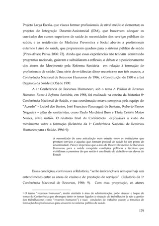 Projeto Larga Escala, que visava formar profissionais de nível médio e elementar; os
projetos de Integração Docente-Assistencial (IDA), que buscavam adequar os
currículos dos cursos superiores de saúde às necessidades dos serviços públicos de
saúde; e as residências de Medicina Preventiva e Social abertas a profissionais
externos à área de saúde, que preparavam quadros para o sistema público de saúde
(Pires-Alves; Paiva, 2006: 72). Ainda que essas experiências não tenham constituído
programas nacionais, guiaram e subsidiaram a reflexão, o debate e o posicionamento
dos atores do Movimento pela Reforma Sanitária

em relação à formação de

profissionais de saúde. Uma série de evidências disso encontra-se nos três marcos, a
Conferência Nacional de Recursos Humanos de 1986, a Constituição de 1988 e a Lei
Orgânica da Saúde (LOS) de 1990.
A 1a Conferência de Recursos Humanos72, sob o tema A Política de Recursos
Humanos Rumo à Reforma Sanitária, em 1986, foi realizada na esteira da histórica 8a
Conferência Nacional de Saúde, e sua coordenação estava composta pela equipe do
“Acordo” – Izabel dos Santos, José Francisco Paranaguá de Santana, Roberto Passos
Nogueira – além de sanitaristas, como Paulo Marchiori Buss e Tânia Celeste Matos
Nunes, entre outros. O relatório final da Conferência

expressava a visão do

movimento sobre a formação (Relatório da 1a Conferência Nacional de Recursos
Humanos para a Saúde, 1986: 9):
A necessidade de uma articulação mais estreita entre as instituições que
prestam serviços e aquelas que formam pessoal de saúde foi um ponto de
unanimidade. Parece imperioso que a área de Desenvolvimento de Recursos
Humanos para a saúde conquiste condições políticas e técnicas que
viabilizem a premissa de que saúde é um direito do cidadão e um dever do
Estado

Essas condições, continuava o Relatório, “serão inalcançáveis sem que haja um
entendimento entre as áreas de ensino e de prestação de serviços” (Relatório da 1a
Conferência Nacional de Recursos, 1986: 9).

Com essa proposição, os atores

72 O termo “recursos humanos”, muito atrelado à área de administração, pode ofuscar o leque de
temas da Conferência que abrangeu tanto os temas ligados à situação do trabalhador (e não a gestão
dos trabalhadores como “recursos humanos”) e suas condições de trabalho quanto a temática de
formação dos profissionais para atuarem no sistema público de saúde.

179

 