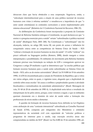deixavam claro que havia obstáculos a essa cooperação. Sugeria-se, então, a
“articulação interinstitucional para a criação de uma política nacional de recursos
humanos com vistas à reforma sanitária” e ressaltava-se a importância de que “o
setor saúde oriente[asse] os conteúdos curriculares a serem implementados pelo
sistema educacional” (Relatório da 1a Conferência Nacional de Recursos, 1986: 23).
As deliberações da Conferência foram incorporadas à proposta da Comissão
Nacional de Reforma Sanitária entregue à Constituinte, na qual declarava-se que “o
ensino e a pesquisa essenciais para a saúde” seriam “subordinadas à política nacional
de saúde” (Rodrigues Neto, 2003: 200). Na Constituição a “subordinação” não foi
alcançada, todavia, no artigo 200, inciso III, um ponto de acesso e influência foi
conquistado: estava entre as competências do Sistema Único de Saúde – SUS
“ordenar a formação de recursos humanos na área de saúde”. O verbo “ordenar” era
pouco utilizado na linguagem jurídica (Romero, 2008), dando margem a várias
interpretações e possibilidades. Os militantes do movimento pela Reforma Sanitária
tentaram precisar essa formulação na redação da LOS e conseguiram aprovar no
Congresso o artigo 29 mediante o qual se determinava que “as escolas públicas que
formam recursos humanos para a saúde serão subordinadas ao Sistema Único de
Saúde – SUS, salvo as de ensino universitário” (Brasil. Lei No 8.080 de 19 de setembro
1990). A LOS foi encaminhada para a sanção do Presidente da República, que a vetou
em vários artigos, entre os quais, o vigésimo nono, alegando que a duplicidade de
controle sobre essas escolas “dá causa a conflitos e perplexidades quanto à atividade
fiscalizadora e normalizadora da autoridade administrativa” (Brasil. Mensagem de
veto, No 68 de 20 de setembro de 1990: 6). A duplicidade seria talvez o resultado da
interpretação da lei pelos atores, porque, como veremos a seguir, o que os militantes
queriam claramente era o domínio do setor de saúde sobre a formação dos
profissionais de níveis médio e elementar.
A questão da formação de recursos humanos ficou definida na Lei Orgânica
como atribuição de uma “comissão intersetorial” subordinada ao Conselho Nacional
de Saúde (CNS), composta por integrantes dos Ministérios e entidades
representativas da sociedade civil com capacidade de “articular políticas e
programas de interesse para a saúde, cuja execução envolva áreas não
compreendidas no âmbito do SUS” (Brasil. Lei No 8.080 de 19 de setembro 1990, art.
180

 