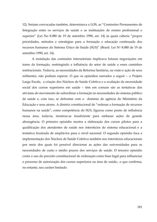 12). Seriam convocadas também, determinava a LOS, as “Comissões Permanentes de
Integração entre os serviços de saúde e as instituições de ensino profissional e
superior” (Lei No 8.080 de 19 de setembro 1990, art. 14) às quais caberia “propor
prioridades, métodos e estratégias para a formação e educação continuada dos
recursos humanos do Sistema Único de Saúde (SUS)” (Brasil. Lei No 8.080 de 19 de
setembro 1990, art. 14).
A instalação das comissões intersetoriais implicava futuras negociações em
torno da formação, restringindo a influência do setor de saúde a esses caminhos
institucionais. Todavia, as necessidades da Reforma Sanitária, na visão e ação de seus
militantes, não podiam esperar. O que os episódios narrados a seguir – o Projeto
Larga Escala, a criação dos Núcleos de Saúde Coletiva e a avaliação da necessidade
social dos cursos superiores em saúde – têm em comum são as tentativas dos
ativistas do movimento de subordinar a formação às necessidades do sistema público
de saúde e, com isso, se defrontar com o domínio de agência do Ministério da
Educação e seus atores. A diretriz constitucional de “ordenar a formação de recursos
humanos na saúde”, como competência do SUS, figurou como ponto de influência
nessa área, todavia, mostrou-se insuficiente para embasar ações de grande
abrangência. O primeiro episódio mostra a elaboração dos cursos pilotos para a
qualificação dos atendentes de saúde nos interstícios do sistema educacional e a
tentativa frustrada de ampliá-los para o nível nacional. O segundo episódio foca a
implementação dos Núcleos de Saúde Coletiva também nos interstícios educacionais
por meio dos quais foi possível direcionar as ações das universidades para as
necessidades de curto e médio prazos dos serviços de saúde. O terceiro episódio
conta o uso do preceito constitucional de ordenação como base legal para influenciar
o processo de autorização dos cursos superiores na área de saúde,- o que confirma,
no entanto, seu caráter limitado.

181

 