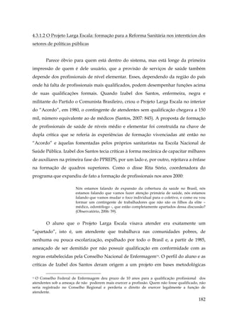 4.3.1.2 O Projeto Larga Escala: formação para a Reforma Sanitária nos interstícios dos
setores de políticas públicas
Parece óbvio para quem está dentro do sistema, mas está longe da primeira
impressão de quem é dele usuário, que a provisão de serviços de saúde também
depende dos profissionais de nível elementar. Esses, dependendo da região do país
onde há falta de profissionais mais qualificados, podem desempenhar funções acima
de suas qualificações formais. Quando Izabel dos Santos, enfermeira, negra e
militante do Partido o Comunista Brasileiro, criou o Projeto Larga Escala no interior
do “Acordo”, em 1980, o contingente de atendentes sem qualificação chegava a 150
mil, número equivalente ao de médicos (Santos, 2007: 845). A proposta de formação
de profissionais de saúde de níveis médio e elementar foi construída na chave de
dupla crítica que se referia às experiências de formação vivenciadas até então no
“Acordo” e àquelas fomentadas pelos próprios sanitaristas na Escola Nacional de
Saúde Pública. Izabel dos Santos tecia críticas à forma mecânica de capacitar milhares
de auxiliares na primeira fase do PPREPS, por um lado e, por outro, rejeitava a ênfase
na formação de quadros superiores. Como o disse Rita Sório, coordenadora do
programa que expandiu de fato a formação de profissionais nos anos 2000:
Nós estamos falando de expansão da cobertura da saúde no Brasil, nós
estamos falando que vamos fazer atenção primária de saúde, nós estamos
falando que vamos mudar o foco individual para o coletivo, e como eu vou
formar um contingente de trabalhadores que não são os filhos da elite –
médico, odontólogo -, que estão completamente apartados dessa discussão?
(Observatório, 2006: 59).

O aluno que o Projeto Larga Escala visava atender era exatamente um
“apartado”, isto é, um atendente que trabalhava nas comunidades pobres, de
nenhuma ou pouca escolarização, espalhado por todo o Brasil e, a partir de 1985,
ameaçado de ser demitido por não possuir qualificação em conformidade com as
regras estabelecidas pela Conselho Nacional de Enfermagem73. O perfil do aluno e as
críticas de Izabel dos Santos deram origem a um projeto em bases metodológicas
O Conselho Federal de Enfermagem deu prazo de 10 anos para a qualificação profissional dos
atendentes sob a ameaça de não poderem mais exercer a profissão. Quem não fosse qualificado, não
seria registrado no Conselho Regional e perderia o direito de exercer legalmente a função de
atendente.
73

182

 