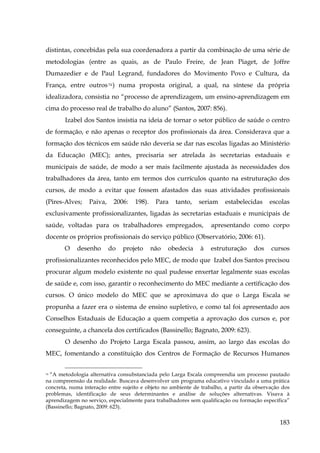 distintas, concebidas pela sua coordenadora a partir da combinação de uma série de
metodologias (entre as quais, as de Paulo Freire, de Jean Piaget, de Joffre
Dumazedier e de Paul Legrand, fundadores do Movimento Povo e Cultura, da
França, entre outros 74 ) numa proposta original, a qual, na síntese da própria
idealizadora, consistia no “processo de aprendizagem, um ensino-aprendizagem em
cima do processo real de trabalho do aluno” (Santos, 2007: 856).
Izabel dos Santos insistia na ideia de tornar o setor público de saúde o centro
de formação, e não apenas o receptor dos profissionais da área. Considerava que a
formação dos técnicos em saúde não deveria se dar nas escolas ligadas ao Ministério
da Educação (MEC); antes, precisaria ser atrelada às secretarias estaduais e
municipais de saúde, de modo a ser mais facilmente ajustada às necessidades dos
trabalhadores da área, tanto em termos dos currículos quanto na estruturação dos
cursos, de modo a evitar que fossem afastados das suas atividades profissionais
(Pires-Alves;

Paiva,

2006:

198).

Para

tanto,

seriam

estabelecidas

escolas

exclusivamente profissionalizantes, ligadas às secretarias estaduais e municipais de
saúde, voltadas para os trabalhadores empregados,

apresentando como corpo

docente os próprios profissionais do serviço público (Observatório, 2006: 61).
O

desenho

do

projeto

não

obedecia

à

estruturação

dos

cursos

profissionalizantes reconhecidos pelo MEC, de modo que Izabel dos Santos precisou
procurar algum modelo existente no qual pudesse enxertar legalmente suas escolas
de saúde e, com isso, garantir o reconhecimento do MEC mediante a certificação dos
cursos. O único modelo do MEC que se aproximava do que o Larga Escala se
propunha a fazer era o sistema de ensino supletivo, e como tal foi apresentado aos
Conselhos Estaduais de Educação a quem competia a aprovação dos cursos e, por
conseguinte, a chancela dos certificados (Bassinello; Bagnato, 2009: 623).
O desenho do Projeto Larga Escala passou, assim, ao largo das escolas do
MEC, fomentando a constituição dos Centros de Formação de Recursos Humanos
74 “A metodologia alternativa consubstanciada pelo Larga Escala compreendia um processo pautado
na compreensão da realidade. Buscava desenvolver um programa educativo vinculado a uma prática
concreta, numa interação entre sujeito e objeto no ambiente de trabalho, a partir da observação dos
problemas, identificação de seus determinantes e análise de soluções alternativas. Visava à
aprendizagem no serviço, especialmente para trabalhadores sem qualificação ou formação específica”
(Bassinello; Bagnato, 2009: 623).

183

 