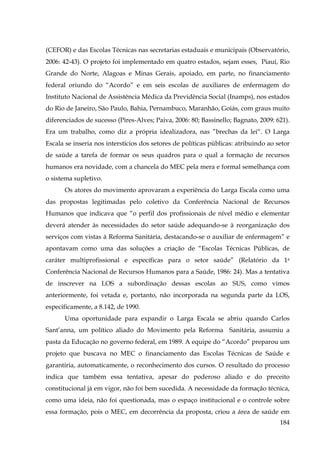 (CEFOR) e das Escolas Técnicas nas secretarias estaduais e municipais (Observatório,
2006: 42-43). O projeto foi implementado em quatro estados, sejam esses, Piauí, Rio
Grande do Norte, Alagoas e Minas Gerais, apoiado, em parte, no financiamento
federal oriundo do “Acordo” e em seis escolas de auxiliares de enfermagem do
Instituto Nacional de Assistência Médica da Previdência Social (Inamps), nos estados
do Rio de Janeiro, São Paulo, Bahia, Pernambuco, Maranhão, Goiás, com graus muito
diferenciados de sucesso (Pires-Alves; Paiva, 2006: 80; Bassinello; Bagnato, 2009: 621).
Era um trabalho, como diz a própria idealizadora, nas ”brechas da lei“. O Larga
Escala se inseria nos interstícios dos setores de políticas públicas: atribuindo ao setor
de saúde a tarefa de formar os seus quadros para o qual a formação de recursos
humanos era novidade, com a chancela do MEC pela mera e formal semelhança com
o sistema supletivo.
Os atores do movimento aprovaram a experiência do Larga Escala como uma
das propostas legitimadas pelo coletivo da Conferência Nacional de Recursos
Humanos que indicava que “o perfil dos profissionais de nível médio e elementar
deverá atender às necessidades do setor saúde adequando-se à reorganização dos
serviços com vistas à Reforma Sanitária, destacando-se o auxiliar de enfermagem” e
apontavam como uma das soluções a criação de “Escolas Técnicas Públicas, de
caráter multiprofissional e específicas para o setor saúde” (Relatório da 1a
Conferência Nacional de Recursos Humanos para a Saúde, 1986: 24). Mas a tentativa
de inscrever na LOS a subordinação dessas escolas ao SUS, como vimos
anteriormente, foi vetada e, portanto, não incorporada na segunda parte da LOS,
especificamente, a 8.142, de 1990.
Uma oportunidade para expandir o Larga Escala se abriu quando Carlos
Sant’anna, um político aliado do Movimento pela Reforma Sanitária, assumiu a
pasta da Educação no governo federal, em 1989. A equipe do “Acordo” preparou um
projeto que buscava no MEC o financiamento das Escolas Técnicas de Saúde e
garantiria, automaticamente, o reconhecimento dos cursos. O resultado do processo
indica que também essa tentativa, apesar do poderoso aliado e do preceito
constitucional já em vigor, não foi bem sucedida. A necessidade da formação técnica,
como uma ideia, não foi questionada, mas o espaço institucional e o controle sobre
essa formação, pois o MEC, em decorrência da proposta, criou a área de saúde em
184

 