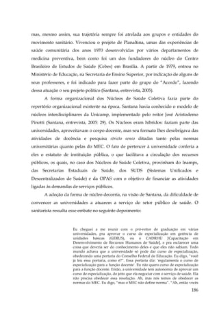 mas, mesmo assim, sua trajetória sempre foi atrelada aos grupos e entidades do
movimento sanitário. Vivenciou o projeto de Planaltina, umas das experiências de
saúde comunitária dos anos 1970 desenvolvidas por vários departamentos de
medicina preventiva, bem como foi um dos fundadores do núcleo do Centro
Brasileiro de Estudos de Saúde (Cebes) em Brasília. A partir de 1979, entrou no
Ministério de Educação, na Secretaria de Ensino Superior, por indicação de alguns de
seus professores, e foi indicado para fazer parte do grupo do “Acordo”, fazendo
dessa atuação o seu projeto político (Santana, entrevista, 2005).
A forma organizacional dos Núcleos de Saúde Coletiva fazia parte do
repertório organizacional existente na época. Santana havia conhecido o modelo de
núcleos interdisciplinares da Unicamp, implementado pelo reitor José Aristodemo
Pinotti (Santana, entrevista, 2005: 29). Os Núcleos eram híbridos: faziam parte das
universidades, aproveitavam o corpo docente, mas seu formato lhes desobrigava das
atividades de docência e pesquisa stricto senso ditadas tanto pelas normas
universitárias quanto pelas do MEC. O fato de pertencer à universidade conferia a
eles o estatuto de instituição pública, o que facilitava a circulação dos recursos
públicos, os quais, no caso dos Núcleos de Saúde Coletiva, provinham do Inamps,
das

Secretarias

Estaduais

de

Saúde,

dos

SUDS

(Sistemas

Unificados

e

Descentralizados de Saúde) e da OPAS com o objetivo de financiar as atividades
ligadas às demandas de serviços públicos.
A adoção da forma de núcleo decorria, na visão de Santana, da dificuldade de
convencer as universidades a atuarem a serviço do setor público de saúde. O
sanitarista ressalta esse embate no seguinte depoimento:

Eu cheguei a me reunir com o pró-reitor de graduação em várias
universidades, pra aprovar o curso de especialização em gerência de
unidades básicas (GERUS), ou o CADRHU [Capacitação em
Desenvolvimento de Recursos Humanos de Saúde], e pra esclarecer uma
coisa que deveria ser do conhecimento deles e que eles não sabiam. Todo
mundo achava que a universidade só pode dar curso de especialização,
obedecendo uma portaria do Conselho Federal de Educação. Eu digo, “você
já leu essa portaria, como é?”. Essa portaria diz: 'regulamenta o curso de
especialização para a função docente'. Eu não quero curso de especialização
para a função docente. Então, a universidade tem autonomia de aprovar um
curso de especialização, do jeito que ela negociar com o serviço de saúde. Ela
não precisa obedecer essa resolução. Ah, mas nós temos de obedecer as
normas do MEC. Eu digo, “mas o MEC não define norma”. “Ah, então vocês

186

 