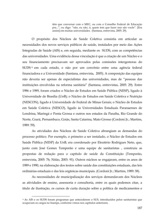 têm que conversar com o MEC, ou com o Conselho Federal de Educação
pra...”, eu digo: “não, eu não, ó, quem tem que fazer isso são vocês”. [Era
assim] em muitas universidades. (Santana, entrevista, 2005: 29).

O propósito dos Núcleos de Saúde Coletiva consistia em articular as
necessidades dos novos serviços públicos de saúde, instalados por meio das Ações
Integradas de Saúde (AIS) e, em seguida, mediante os SUDS, com as competências
das universidades. Uma evidência dessa vinculação é que a criação de um Núcleo e o
seu financiamento precisavam ser aprovados pelas comissões intergestoras do
SUDS 75 em cada estado, e não por um convênio entre uma agência federal
financiadora e a Universidade (Santana, entrevista, 2005). A composição das equipes
não deveria ser apenas de especialistas das universidades, mas de “pessoas das
instituições envolvidas na reforma sanitária” (Santana, entrevistas, 2005: 29). Entre
1986 e 1989, foram criados o Núcleo de Estudos em Saúde Pública (NESP), ligado à
Universidade de Brasília (UnB); o Núcleo de Estudos em Saúde Coletiva e Nutrição
(NESCON), ligado à Universidade de Federal de Minas Gerais; o Núcleo de Estudos
em Saúde Coletiva (NESCO), ligado às Universidades Estaduais Paranaenses de
Londrina, Maringá e Ponta Grossa e outros nos estados da Paraíba, Rio Grande do
Norte, Ceará, Pernambuco, Goiás, Santa Catarina, Mato Grosso (Cordoni Jr.; Martins,
1989: 59).
As atividades dos Núcleos de Saúde Coletiva abrangiam as demandas do
processo político. Por exemplo, o primeiro a ser instalado, o Núcleo de Estudos em
Saúde Pública (NESP) da UnB, era coordenado por Eleutério Rodrigues Neto, que,
junto com José Gomes Temporão e uma equipe de sanitaristas , construiu as
propostas de redação para o capítulo de saúde da Constituição (Temporão,
entrevista, 2005: 76; Nitão, 2003: 91). Outros núcleos se engajaram, entre os anos de
1989 e 1990, na elaboração dos textos sobre saúde das constituições estaduais, das leis
ordinárias estaduais e das leis orgânicas municipais. (Cordoni Jr.; Martins, 1989: 58).
As necessidades de municipalização dos serviços demandavam dos Núcleos
as atividades de ensino, assessoria e consultoria, entre os quais podemos citar, a
título de ilustração, os cursos de curta duração sobre a política de medicamentos e
As AIS e os SUDS foram programas que antecederem o SUS, introduzidos pelos sanitaristas que
ocupavam os cargos no Inamps, conforme vimos nos capítulos anteriores.
75

187

 