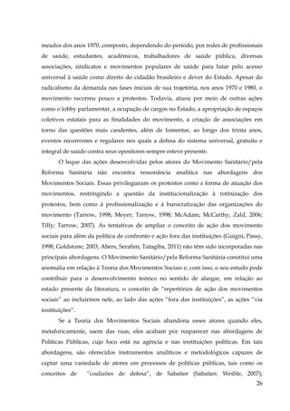 meados dos anos 1970, composto, dependendo do período, por redes de profissionais
de saúde, estudantes, acadêmicos, trabalhadores de saúde pública, diversas
associações, sindicatos e movimentos populares de saúde para lutar pelo acesso
universal à saúde como direito do cidadão brasileiro e dever do Estado. Apesar do
radicalismo da demanda nas fases iniciais de sua trajetória, nos anos 1970 e 1980, o
movimento recorreu pouco a protestos. Todavia, atuou por meio de outras ações
como o lobby parlamentar, a ocupação de cargos no Estado, a apropriação de espaços
coletivos estatais para as finalidades do movimento, a criação de associações em
torno das questões mais candentes, além de fomentar, ao longo dos trinta anos,
eventos recorrentes e regulares nos quais a defesa do sistema universal, gratuito e
integral de saúde contra seus opositores sempre esteve presente.
O leque das ações desenvolvidas pelos atores do Movimento Sanitário/pela
Reforma Sanitária não encontra ressonância analítica nas abordagens dos
Movimentos Sociais. Essas privilegiaram os protestos como a forma de atuação dos
movimentos, restringindo a questão da institucionalização à rotinização dos
protestos, bem como à profissionalização e à burocratização das organizações do
movimento (Tarrow, 1998; Meyer; Tarrow, 1998; McAdam; McCarthy; Zald, 2006;
Tilly; Tarrow, 2007). As tentativas de ampliar o conceito de ação dos movimento
sociais para além da política de confronto e ação fora das instituições (Guigni; Passy,
1998; Goldstone, 2003; Abers, Serafim; Tatagiba, 2011) não têm sido incorporadas nas
principais abordagens. O Movimento Sanitário/pela Reforma Sanitária constitui uma
anomalia em relação à Teoria dos Movimentos Sociais e, com isso, o seu estudo pode
contribuir para o desenvolvimento teórico no sentido de alargar, em relação ao
estado presente da literatura, o conceito de “repertórios de ação dos movimentos
sociais” ao incluirmos nele, ao lado das ações “fora das instituições”, as ações “via
instituições”.
Se a Teoria dos Movimentos Sociais abandona esses atores quando eles,
metaforicamente, saem das ruas, eles acabam por reaparecer nas abordagens de
Políticas Públicas, cujo foco está na agência e nas instituições políticas. Em tais
abordagens, são oferecidos instrumentos analíticos e metodológicos capazes de
captar uma variedade de atores em processos de políticas públicas, tais como os
conceitos de

“coalizões de defesa”, de Sabatier (Sabatier; Weible, 2007);
26

 