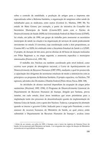 sobre o controle de natalidade, a produção de artigos para a imprensa não
especializada sobre a Reforma Sanitária, a organização de simpósios sobre saúde do
trabalhador para os sindicatos, entre outros (Cordoni Jr.; Martins, 1989: 58). No
estado de Mato Grosso, por exemplo, a partir da iniciativa do Conselho dos
Secretários

Municipais

de

Saúde

(Cosems-MT)

junto

com

o

Núcleo

de

Desenvolvimento de Saúde (NDS) da Universidade Federal do Mato Grosso (UFMT),
foi criado, em julho de 1990, um grupo de trabalho para assessorar os secretários
municipais de saúde na criação e na organização de serviços de saúde praticamente
inexistentes no estado. O convênio, cuja coordenação coube a dois propositores, ao
Cosems-MT e ao NDS, foi celebrado entre a Secretaria Estadual de Saúde e a UFMT.
O projeto, de duração de três anos, previa oficinas de 40 horas de duração realizadas
em Pólos Regionais e, na etapa seguinte, a assessoria específica a municípios
interessados (Pereira et al., 1991: 94).
O trabalho dos Núcleos era também coordenado pelo nível federal, como
ocorreu num projeto de abrangência nacional, o Curso de Aperfeiçoamento em
Desenvolvimento de Recursos Humanos (1987-1991), mediante o qual foi promovida
a capacitação dos dirigentes de secretarias estaduais de modo a sintonizá-los com os
princípios e as propostas da Reforma Sanitária. O projeto capacitou, via Núcleos, 730
egressos, advindos dos 24 estados e Distrito Federal (Pires-Alves; Paiva, 2006: 108).
As atividades de alcance nacional dependiam da ocupação de cargos pelos
sanitaristas (Weyland, 1995: 1708). O Programa de Desenvolvimento Gerencial do
Departamento de Recursos Humanos do Inamps, dirigido por Santana, previa
instalar, em cada estado, doze áreas temáticas que eram prioritárias para a
implantação tanto dos processos de descentralização quanto da implementação do
Sistema Único de Saúde, com o apoio dos Núcleos. Todavia, o programa foi abortado
quando se iniciou o governo Collor. Indicado para o cargo pelo Presidente, o novo
assessor de recursos humanos do Ministério da Saúde, ao qual estava então
submetido o Departamento de Recursos Humanos do Inamps 76 , avaliou como

Antes de ser extinto, em julho de 1993, o Inamps, com o início da vigência do Sistema Único de
Saúde, foi incorporado pelo Ministério da Saúde, e os ocupantes dos cargos de direção do Ministério
acumulavam os equivalentes no Inamps.
76

188

 