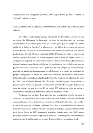 desnecessário esse programa (Santana, 2005: 30). Santana já havia voltado ao
“Acordo” naquele período.

4.3.1.4 Ordenar não é controlar: credenciamento dos cursos de saúde do nível
superior
Em 1989, Fabiola Aguiar Nunes, sanitarista, foi trabalhar a convite de um
secretário do Ministério de Educação, na área de administração de hospitais
universitários. Guiando-se pelo lema de “onde quer que eu esteja, eu estarei
ajudando a Reforma Sanitária” e, claramente, pela tática de ocupação de cargos,
Nunes decidiu dedicar-se ao fortalecimento dos cursos de formação dos futuros
profissionais do SUS (Nunes, entrevista, 2005). Debruçou-se sobre o processo de
credenciamento de cursos de ensino superior com a lente de quem conhecia a
desigualdade regional, em termos de distribuição das escolas médicas, bem como das
distorções decorrentes da disponibilidade de profissionais para trabalhar no sistema
público de saúde. Descobriu que a primeira das três etapas do credenciamento
consistia na avaliação da necessidade social do curso; a seguinte, na qualidade do
projeto pedagógico; e a última, na capacidade financeira da instituição educacional,
todas até então apreciadas e julgadas pelo Conselho Nacional de Educação (e, antes
de 1988, pelo Conselho Federal de Educação). Fabiola Aguiar Nunes olhava o
processo pelo prisma do preceito constitucional incrustrado na seção dedicada ao
setor de saúde, no qual o inciso III do artigo 200 atribuía ao setor de saúde o
ordenamento de formação de recursos humanos na área de saúde.
Foi justamente na base desse preceito que a sanitarista propôs transferir a
avaliação da necessidade social dos cursos para o Conselho Nacional de Saúde.
Argumentava que o uso dos recursos humanos era feito pelo setor fim – o de saúde –
e esse teria, portanto, melhores condições de avaliar a necessidade de se construir
uma universidade ou instalar um curso em uma dada região. A proposta fez eclodir
uma guerra dentro do MEC, segundo a sanitarista (Nunes, entrevista, 2005), mas a
mudança foi feita e dezenas de processos relativos à autorização de universidades e
cursos na área de saúde seguiram às mãos dos conselheiros nacionais de saúde.
189

 