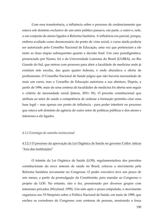 Com essa transferência, a influência sobre o processo de credenciamento que
estava sob domínio exclusivo de um setor público passava, em parte, a outro e, nele,
a um conjunto de atores ligados à Reforma Sanitária. A influência era parcial, porque,
embora avaliado como desnecessário do ponto de vista social, o curso ainda poderia
ser autorizado pelo Conselho Nacional de Educação, uma vez que pertenciam a ele
tanto as duas etapas subsequentes quanto a decisão final. Um caso paradigmático,
presenciado por Nunes, foi o da Universidade Luterana do Brasil (ULBRA), no Rio
Grande do Sul, que entrou com processo para abrir a faculdade de medicina onde já
existiam sete escolas, das quais quatro federais, e onde abundava a oferta de
profissionais. O Conselho Nacional de Saúde julgou que não haveria necessidade de
mais um curso, mas o Conselho de Educação autorizou a sua abertura. Depois, a
partir de 1996, mais de uma centena de faculdades de medicina foi aberta sem seguir
o critério de necessidade social (Jatene, 2011: 81). O preceito constitucional que
atribuía ao setor de saúde a competência de ordenar a formação permitiu criar uma
base legal – mas apenas um ponto de influência - para poder interferir no processo
que estava sob domínio de agência do outro setor de políticas públicas e dos atores e
interesses a ele ligados.

4.3.2 Estratégia do caminho institucional
4.3.2.1 O processo da aprovação da Lei Orgânica de Saúde no governo Collor: táticas
“fora das instituições”
O trâmite da Lei Orgânica de Saúde (LOS), regulamentadora dos preceitos
constitucionais do novo sistema de saúde no Brasil, colocou o movimento pela
Reforma Sanitária novamente no Congresso. O poder executivo teve um prazo de
seis meses, a partir da promulgação da Constituinte, para mandar ao Congresso o
projeto da LOS. No entanto, não o fez, pressionado por diversos grupos com
interesses privados (Weyland, 1995). Um mês após o prazo estipulado, o movimento
organizou seu VI Simpósio sobre a Política Nacional de Saúde, em maio de 1989, que
encheu os corredores do Congresso com centenas de pessoas, mostrando a força
190

 