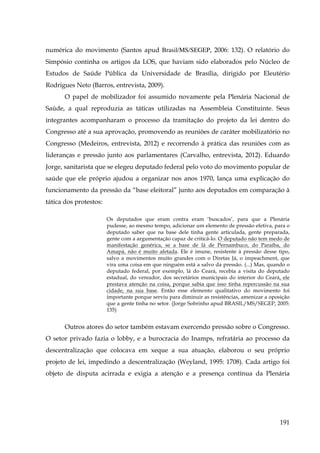 numérica do movimento (Santos apud Brasil/MS/SEGEP, 2006: 132). O relatório do
Simpósio continha os artigos da LOS, que haviam sido elaborados pelo Núcleo de
Estudos de Saúde Pública da Universidade de Brasília, dirigido por Eleutério
Rodrigues Neto (Barros, entrevista, 2009).
O papel de mobilizador foi assumido novamente pela Plenária Nacional de
Saúde, a qual reproduzia as táticas utilizadas na Assembleia Constituinte. Seus
integrantes acompanharam o processo da tramitação do projeto da lei dentro do
Congresso até a sua aprovação, promovendo as reuniões de caráter mobilizatório no
Congresso (Medeiros, entrevista, 2012) e recorrendo à prática das reuniões com as
lideranças e pressão junto aos parlamentares (Carvalho, entrevista, 2012). Eduardo
Jorge, sanitarista que se elegeu deputado federal pelo voto do movimento popular de
saúde que ele próprio ajudou a organizar nos anos 1970, lança uma explicação do
funcionamento da pressão da “base eleitoral” junto aos deputados em comparação à
tática dos protestos:
Os deputados que eram contra eram ‘buscados’, para que a Plenária
pudesse, ao mesmo tempo, adicionar um elemento de pressão efetiva, para o
deputado saber que na base dele tinha gente articulada, gente preparada,
gente com a argumentação capaz de criticá-lo. O deputado não tem medo de
manifestação genérica, se a base de lá de Pernambuco, do Paraíba, do
Amapá, não é muito afetada. Ele é imune, resistente à pressão desse tipo,
salvo a movimentos muito grandes com o Diretas Já, o impeachment, que
vira uma coisa em que ninguém está a salvo da pressão. (...) Mas, quando o
deputado federal, por exemplo, lá do Ceará, recebia a visita do deputado
estadual, do vereador, dos secretários municipais do interior do Ceará, ele
prestava atenção na coisa, porque sabia que isso tinha repercussão na sua
cidade, na sua base. Então esse elemento qualitativo do movimento foi
importante porque serviu para diminuir as resistências, amenizar a oposição
que a gente tinha no setor. (Jorge Sobrinho apud BRASIL/MS/SEGEP, 2005:
135)

Outros atores do setor também estavam exercendo pressão sobre o Congresso.
O setor privado fazia o lobby, e a burocracia do Inamps, refratária ao processo da
descentralização que colocava em xeque a sua atuação, elaborou o seu próprio
projeto de lei, impedindo a descentralização (Weyland, 1995: 1708). Cada artigo foi
objeto de disputa acirrada e exigia a atenção e a presença contínua da Plenária

191

 