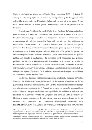 Nacional de Saúde no Congresso77 (Silveira Neto, entrevista, 2005). A Lei 80.80,
correspondente ao projeto do movimento, foi aprovada pelo Congresso, mas,
submetida à aprovação do Presidente Collor, sofreu uma série de vetos. A que
repertório recorreram os atores quando a contestação veio do cargo mais alto do
Executivo?
Dos vetos do Presidente Fernando Collor à Lei Orgânica da Saúde, dois são os
mais lembrados: o veto às Conferências Nacionais e aos Conselhos e o veto à
transferência direta, regular e automática dos recursos aos estados e munícipios sem
a necessidade de celebrar convênios. Nas palavras de um dos militantes do
movimento, com os vetos,

“a LOS nascia descabeçada”, na medida em que se

retiravam dela duas das três diretrizes constitucionais, quais sejam, a participação da
comunidade e a descentralização 78 (Brasil, 1988, art. 198), guias do projeto do
Movimento pela Reforma Sanitária. Fernando Collor tornava evidente a sua posição
política em relação à participação da sociedade civil organizada nas políticas
públicas, ao impedir a constituição das instâncias participativas. Ao anular as
transferências diretas, centralizava o poder no nível federal, mantendo o controle
sobre os recursos. Todavia, os vetos de Collor não significavam a impossibilidade do
diálogo com o poder Executivo. As negociações foram conduzidas por intermediação
do Ministro da Saúde, Alceni Guerra.
Os ativistas das duas entidades com presença em Brasília na época, a Plenária
Nacional de Saúde e o Conselho Nacional de Secretarias Municipais de Saúde
(Conasems), relatam as reuniões com Alceni Guerra, médico e funcionário do Inamps
sem vínculos com o movimento. A Plenária conseguiu, por exemplo, uma audiência
com o Ministro, na qual explicitava sua capacidade de mobilizar e articular cujo
resultado era o consenso obtido no Congresso em torno da LOS, e solicitava ao
Ministro o comprometimento de não alterar nada que estava dentro da lei no
momento

da

aprovação

pelo

Presidente

(Drummond,

entrevista

apud

Brasil/MS/SEGEP, 2006: 132). Apesar da promessa, o então presidente do Conasems,
77 Em alguns estados como, por exemplo, Mato Grosso, Distrito Federal e Rio Grande do Sul, o formato
organizacional da Plenária como articulação das entidades foi reproduzido para articular os atores em
torno da pressão nos legislativos estaduais no período da aprovação das constituições estaduais.

O terceiro, embora não nessa ordem, era o “atendimento integral, com prioridade para as atividades
preventivas, sem prejuízo dos serviços assistenciais”(Brasil, 1988, art.198).
78

192

 