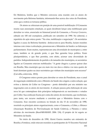Eri Medeiros, lembra que o Ministro convocou uma reunião com os atores do
movimento pela Reforma Sanitária, informando-lhes acerca dos vetos do Presidente,
antes que a notícia se tornasse pública.
Os atores se colocaram em posição de uma possível mobilização. O Conasems
reuniu suas associações estaduais, as quais decidiram lançar uma mobilização para
derrubar os vetos, anunciada no bimensal jornal do Conasems, o Presença Conasems,
editado em 100 mil exemplares, publicado em setembro de 1990. No editorial, o
repertório de ação estava posto: “Na crise, mobilização e negociação”. Os secretários
ligados à causa da Reforma Sanitária deslocavam-se para Brasília, faziam reuniões
internas com vistas à articulação, pressionavam o Ministério da Saúde e as lideranças
parlamentares. Eram muitos, representavam uma diversidade de munícipios e, entre
esses, também os de grande porte, o que lhes garantia força política. Eram
pluripartidários, o que lhes permitia, com efeito, acionar uma diversidade de
partidos. Independentemente do partido e do tamanho dos municípios, os secretários
ligados ao Conasems estavam mobilizados: “A gente chegava a passar quinze dias
em Brasília. Meu município que era mais rico me dava a diária e no meu quatro de
hotel dormiam quatro ou cinco secretários que vinham dos municípios sem recursos”
(Carvalho, entrevista, 2012).
O Congresso estava pronto para derrubar os vetos do Presidente, mas o canal
de negociação estabelecido com o Ministro da Saúde deu origem a outra solução, que
evitou a derrota de Collor no Congresso - ponto defendido por seu ministro nas
negociações com os atores do movimento. A solução passou pela elaboração de uma
nova lei que contemplasse dois princípios indispensáveis ao movimento e vetados
por Collor. Sua confecção ficaria por conta dos atores do movimento, que receberiam,
para tanto, um recurso mediante o convênio que o Ministério firmou com o
Conasems. Esse encontro aconteceu no feriado do dia 15 de novembro de 1990,
reunindo os principais atores organizacionais, como o Conasems, o Cebes, a Abrasco
(Associação Brasileira de Pós-Graduação de Saúde Coletiva), a Plenária e vários
ativistas do movimento (Brasil/MS/SEGEP, 2006: 134). O projeto de lei seguiu ao
Ministério da Saúde.
No início de dezembro de 1990, Alceni Guerra mandou um emissário de
Brasília a Fortaleza, onde estavam reunidos os participantes do VI Encontro Nacional
193

 