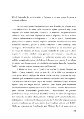 4.3.2.2 Escapando das contingências: o Conasems e os seus pontos de acesso e
influência ao Estado
No cambiante contexto das instituições no setor de saúde com a instalação do
novo Sistema Único de Saúde (SUS), caducavam alguns espaços de negociação,
enquanto outros eram instituídos. A instância de negociação intragovernamental,
constituída ainda nas Ações Integradas de Saúde e perpetuada no SUDS (como a
Comissão Interministerial de Planejamento – CIPLAN, da qual o Conasems fazia
parte), tornava-se parte do passado, enquanto o Conselho Nacional de Saúde, antes
meramente consultivo, ganhava o caráter deliberativo e uma composição mais
heterogênea e diversificada em relação ao seu antecedente. Era um momento no qual
os pontos de influência no Estado estavam mudando de modo que os atores
organizados podiam interferir nesse processo. Aproveitando o momento de
mudanças no desenho institucional, os sanitaristas criaram dois pontos que
viabilizavam potencialmente a interferência do Conasems no processo de tomada de
decisão no nível federal: um na nova instância participativa (Conselho Nacional de
Saúde) e outro no processo intragovernamental de decisão.
O Conasems, junto com o Conselho Nacional de Secretários Estaduais de
Saúde - Conass (presidido entre os anos de 1989 e 1990 pelo sanitarista e
municipalista Nelson Rodrigues dos Santos), obteve êxito na aprovação de um artigo
na LOS, o qual estabelecia a representação nominal de suas entidades na composição
do Conselho Nacional de Saúde. Depois dos vetos do Presidente, o projeto de lei que
repunha dois dos artigos vetados, elaborado, como vimos, pelo movimento,
recolocava também a representação das duas entidades no Conselho, do qual fariam
parte

também,

discriminados

genericamente,

representantes

do

governo,

prestadores de serviço, profissionais de saúde e usuários. Na esteira das negociações
com o mais alto executivo setorial, embora a realização da 9a Conferência Nacional
de Saúde fosse constantemente adiada, a convocação do Conselho foi possível, e sua
primeira reunião ocorreu três meses depois da aprovação da LOS, em abril de 1991.
Ainda que precisasse da homologação pelo Ministro da Saúde para tornar as
195

 