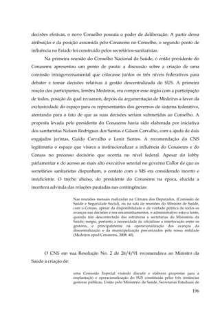 decisões efetivas, o novo Conselho possuía o poder de deliberação. A partir dessa
atribuição e da posição assumida pelo Conasems no Conselho, o segundo ponto de
influência no Estado foi construído pelos secretários-sanitaristas.
Na primeira reunião do Conselho Nacional de Saúde, o então presidente do
Conasems apresentou um ponto de pauta: a discussão sobre a criação de uma
comissão intragovernamental que colocasse juntos os três níveis federativos para
debater e tomar decisões relativas à gestão descentralizada do SUS. A primeira
reação dos participantes, lembra Medeiros, era compor esse órgão com a participação
de todos, posição da qual recuaram, depois da argumentação de Medeiros a favor da
exclusividade do espaço para os representantes dos governos do sistema federativo,
atentando para o fato de que as suas decisões seriam submetidas ao Conselho. A
proposta levada pelo presidente do Conasems havia sido elaborada por iniciativa
dos sanitaristas Nelson Rodrigues dos Santos e Gilson Carvalho, com a ajuda de dois
engajados juristas, Guido Carvalho e Lenir Santos. A recomendação do CNS
legitimaria o espaço que visava a institucionalizar a influência do Conasems e do
Conass no processo decisório que ocorria no nível federal. Apesar do lobby
parlamentar e do acesso ao mais alto executivo setorial no governo Collor de que os
secretários sanitaristas dispunham, o contato com o MS era considerado incerto e
insuficiente. O trecho abaixo, do presidente do Conasems na época, elucida a
incerteza advinda das relações pautadas nas contingências:
Nas reuniões mensais realizadas na Câmara dos Deputados, (Comissão de
Saúde e Seguridade Social), ou na sala de reuniões do Ministro de Saúde,
com o Conass, apesar da disponibilidade e da vontade política de todos os
avanços nas decisões e nos encaminhamentos, o administrativo estava lento,
quando não descontectado das estruturas e secretarias do Ministério da
Saúde; surgiu, portanto a necessidade de oficializar a interlocução entre os
gestores, e principalmente na operacionalização dos avanços da
descentralização e da municipalização preconizados pela nossa entidade
(Medeiros apud Conasems, 2008: 40).

O CNS em sua Resolução No. 2 de 26/4/91 recomendava ao Ministro da
Saúde a criação de:
uma Comissão Especial visando discutir e elaborar propostas para a
implantação e operacionalização do SUS constituída pelas três instâncias
gestoras públicas, União pelo Ministério da Saúde, Secretarias Estaduais de

196

 