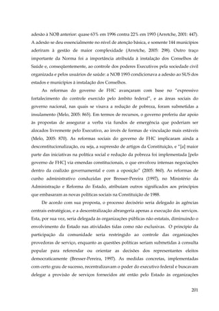 adesão à NOB anterior: quase 63% em 1996 contra 22% em 1993 (Arretche, 2001: 447).
A adesão se deu essencialmente no nível de atenção básica, e somente 144 municípios
aderiram à gestão de maior complexidade (Arretche, 2005: 298). Outro traço
importante da Norma foi a importância atribuída à instalação dos Conselhos de
Saúde e, conseqüentemente, ao controle dos poderes Executivos pela sociedade civil
organizada e pelos usuários de saúde: a NOB 1993 condicionava a adesão ao SUS dos
estados e municípios à instalação dos Conselhos.
As reformas do governo de FHC avançaram com base no “expressivo
fortalecimento do controle exercido pelo âmbito federal”, e as áreas sociais do
governo nacional, nas quais se visava a redução de pobreza, foram submetidas a
insulamento (Melo, 2005: 865). Em termos de recursos, o governo preferiu dar apoio
às propostas de assegurar a verba via fundos de emergência que poderiam ser
alocados livremente pelo Executivo, ao invés de formas de vinculação mais estáveis
(Melo, 2005: 870). As reformas sociais do governo de FHC implicaram ainda a
desconstitucionalização, ou seja, a supressão de artigos da Constituição, e “[a] maior
parte das iniciativas na política social e redução da pobreza foi implementada [pelo
governo de FHC] via emendas constitucionais, o que envolveu intensas negociações
dentro da coalizão governamental e com a oposição” (2005: 860). As reformas de
cunho administrativo conduzidas por Bresser-Pereira (1997), no Ministério da
Administração e Reforma do Estado, atribuíam outros significados aos princípios
que embasaram as novas políticas sociais na Constituição de 1988.
De acordo com sua proposta, o processo decisório seria delegado às agências
centrais estratégicas, e a descentralização abrangeria apenas a execução dos serviços.
Esta, por sua vez, seria delegada às organizações públicas não estatais, diminuindo o
envolvimento do Estado nas atividades tidas como não exclusivas. O princípio da
participação da comunidade seria restringido ao controle das organizações
provedoras de serviço, enquanto as questões políticas seriam submetidas à consulta
popular para referendar ou orientar as decisões dos representantes eleitos
democraticamente (Bresser-Pereira, 1997). As medidas concretas, implementadas
com certo grau de sucesso, recentralizavam o poder do executivo federal e buscavam
delegar a provisão de serviços fornecidos até então pelo Estado às organizações
201

 