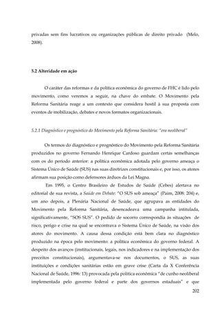 privadas sem fins lucrativos ou organizações públicas de direito privado (Melo,
2008).

5.2 Alteridade em ação

O caráter das reformas e da política econômica do governo de FHC é lido pelo
movimento, como veremos a seguir, na chave do embate. O Movimento pela
Reforma Sanitária reage a um contexto que considera hostil à sua proposta com
eventos de mobilização, debates e novos formatos organizacionais.

5.2.1 Diagnóstico e prognóstico do Movimento pela Reforma Sanitária: “era neoliberal”
Os termos do diagnóstico e prognóstico do Movimento pela Reforma Sanitária
produzidos no governo Fernando Henrique Cardoso guardam certas semelhanças
com os do período anterior: a política econômica adotada pelo governo ameaça o
Sistema Único de Saúde (SUS) nas suas diretrizes constitucionais e, por isso, os atores
afirmam sua posição como defensores árduos da Lei Magna.
Em 1995, o Centro Brasileiro de Estudos de Saúde (Cebes) alertava no
editorial de sua revista, a Saúde em Debate: “O SUS sob ameaça” (Paim, 2008: 204) e,
um ano depois, a Plenária Nacional de Saúde, que agrupava as entidades do
Movimento pela Reforma Sanitária, desencadeava uma campanha intitulada,
significativamente, “SOS SUS”. O pedido de socorro correspondia às situações de
risco, perigo e crise na qual se encontrava o Sistema Único de Saúde, na visão dos
atores do movimento. A causa dessa condição está bem clara no diagnóstico
produzido na época pelo movimento: a política econômica do governo federal. A
despeito dos avanços (institucionais, legais, nos indicadores e na implementação dos
preceitos constitucionais), argumentava-se nos documentos, o SUS, as suas
instituições e condições sanitárias estão em grave crise (Carta da X Conferência
Nacional de Saúde, 1996: 13) provocada pela política econômica “de cunho neoliberal
implementada pelo governo federal e parte dos governos estaduais” e que
202

 