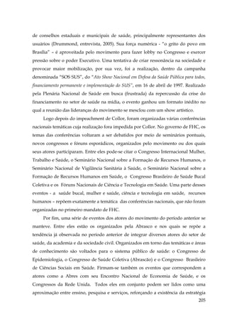 de conselhos estaduais e municipais de saúde, principalmente representantes dos
usuários (Drummond, entrevista, 2005). Sua força numérica - “o grito do povo em
Brasília” – é aproveitada pelo movimento para fazer lobby no Congresso e exercer
pressão sobre o poder Executivo. Uma tentativa de criar ressonância na sociedade e
provocar maior mobilização, por sua vez, foi a realização, dentro da campanha
denominada “SOS SUS”, do “Ato Show Nacional em Defesa da Saúde Pública para todos,
financiamento permanente e implementação do SUS”, em 16 de abril de 1997. Realizado
pela Plenária Nacional de Saúde em busca (frustrada) da repercussão da crise do
financiamento no setor de saúde na mídia, o evento ganhou um formato inédito no
qual a reunião das lideranças do movimento se mesclou com um show artístico.
Logo depois do impeachment de Collor, foram organizadas várias conferências
nacionais temáticas cuja realização fora impedida por Collor. No governo de FHC, os
temas das conferências voltaram a ser debatidos por meio de seminários pontuais,
novos congressos e fóruns esporádicos, organizados pelo movimento ou dos quais
seus atores participaram. Entre eles pode-se citar o Congresso Internacional Mulher,
Trabalho e Saúde, o Seminário Nacional sobre a Formação de Recursos Humanos, o
Seminário Nacional de Vigilância Sanitária à Saúde, o Seminário Nacional sobre a
Formação de Recursos Humanos em Saúde, o Congresso Brasileiro de Saúde Bucal
Coletiva e os Fóruns Nacionais de Ciência e Tecnologia em Saúde. Uma parte desses
eventos - a saúde bucal, mulher e saúde, ciência e tecnologia em saúde, recursos
humanos – repõem exatamente a temática das conferências nacionais, que não foram
organizadas no primeiro mandato de FHC.
Por fim, uma série de eventos dos atores do movimento do período anterior se
manteve. Entre eles estão os organizados pela Abrasco e nos quais se repõe a
tendência já observada no período anterior de integrar diversos atores do setor de
saúde, da academia e da sociedade civil. Organizados em torno das temáticas e áreas
de conhecimento são voltados para o sistema público de saúde: o Congresso de
Epidemiologia, o Congresso de Saúde Coletiva (Abrascão) e o Congresso Brasileiro
de Ciências Sociais em Saúde. Firmam-se também os eventos que correspondem a
atores como a Abres com seu Encontro Nacional de Economia de Saúde, e os
Congressos da Rede Unida. Todos eles em conjunto podem ser lidos como uma
aproximação entre ensino, pesquisa e serviços, reforçando a existência da estratégia
205

 