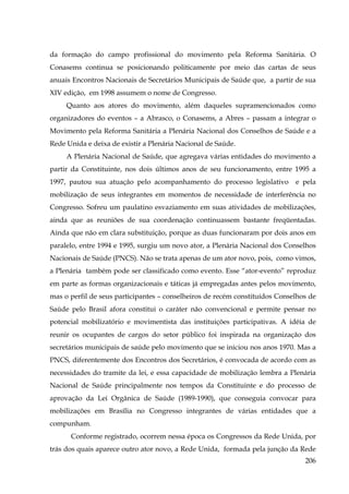 da formação do campo profissional do movimento pela Reforma Sanitária. O
Conasems continua se posicionando politicamente por meio das cartas de seus
anuais Encontros Nacionais de Secretários Municipais de Saúde que, a partir de sua
XIV edição, em 1998 assumem o nome de Congresso.
Quanto aos atores do movimento, além daqueles supramencionados como
organizadores do eventos – a Abrasco, o Conasems, a Abres – passam a integrar o
Movimento pela Reforma Sanitária a Plenária Nacional dos Conselhos de Saúde e a
Rede Unida e deixa de existir a Plenária Nacional de Saúde.
A Plenária Nacional de Saúde, que agregava várias entidades do movimento a
partir da Constituinte, nos dois últimos anos de seu funcionamento, entre 1995 a
1997, pautou sua atuação pelo acompanhamento do processo legislativo

e pela

mobilização de seus integrantes em momentos de necessidade de interferência no
Congresso. Sofreu um paulatino esvaziamento em suas atividades de mobilizações,
ainda que as reuniões de sua coordenação continuassem bastante freqüentadas.
Ainda que não em clara substituição, porque as duas funcionaram por dois anos em
paralelo, entre 1994 e 1995, surgiu um novo ator, a Plenária Nacional dos Conselhos
Nacionais de Saúde (PNCS). Não se trata apenas de um ator novo, pois, como vimos,
a Plenária também pode ser classificado como evento. Esse “ator-evento” reproduz
em parte as formas organizacionais e táticas já empregadas antes pelos movimento,
mas o perfil de seus participantes – conselheiros de recém constituídos Conselhos de
Saúde pelo Brasil afora constitui o caráter não convencional e permite pensar no
potencial mobilizatório e movimentista das instituições participativas. A idéia de
reunir os ocupantes de cargos do setor público foi inspirada na organização dos
secretários municipais de saúde pelo movimento que se iniciou nos anos 1970. Mas a
PNCS, diferentemente dos Encontros dos Secretários, é convocada de acordo com as
necessidades do tramite da lei, e essa capacidade de mobilização lembra a Plenária
Nacional de Saúde principalmente nos tempos da Constituinte e do processo de
aprovação da Lei Orgânica de Saúde (1989-1990), que conseguia convocar para
mobilizações em Brasília no Congresso integrantes de várias entidades que a
compunham.
Conforme registrado, ocorrem nessa época os Congressos da Rede Unida, por
trás dos quais aparece outro ator novo, a Rede Unida, formada pela junção da Rede
206

 