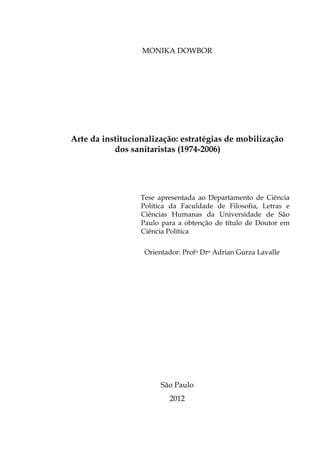 MONIKA DOWBOR

Arte da institucionalização: estratégias de mobilização
dos sanitaristas (1974-2006)

Tese apresentada ao Departamento de Ciência
Política da Faculdade de Filosofia, Letras e
Ciências Humanas da Universidade de São
Paulo para a obtenção de título de Doutor em
Ciência Política
Orientador: Profo Dro Adrian Gurza Lavalle

São Paulo
2012

 
