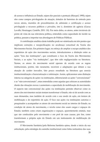 de acesso e influência ao Estado, sejam eles parciais e pontuais (Skocpol, 1995); sejam
eles como campos privilegiados de atuação, dotados de barreiras de entrada para
novos atores, munidos de procedimentos de admissão e certificação e acesso
privilegiado a recursos públicos e privados, isto é, domínios de agência (Gurza
Lavalle; Houtzager; Castello, 2011: 10). Por meio deles, os atores, antes invisíveis do
ponto de vista da sua relevância política, entendida como capacidade de incidir na
política, passam a importar nas abordagens de Políticas Públicas.
A contribuição analítica deste trabalho pode ser sintetizada em três pontos que
implicam correções e reespecificações no arcabouço conceitual da Teoria dos
Movimentos Sociais. Em primeiro lugar, no esforço de ampliar o escopo analítico dos
repertórios de ação dos movimentos sociais, introduziremos a distinção entre as
ações “fora das instituições”, que constituem o foco da Teoria dos Movimentos
Sociais, e as ações “via instituições“, que têm sido negligenciadas na literatura.
Nestas, os atores do movimento social operam de acordo com as regras
institucionais, porém, não raramente, recorrem a adaptações que dotam a sua
atuação de caráter inovador, fato pouco ressaltado na literatura que associa
institucionalização a burocratização e rotinização. Assim, aplicaremos uma distinção
interna na categoria de ações via instituições, diferenciando as ações “convencionais”
e as “não-convencionais”, estas entendidas como aquelas que colocam as autoridades
diante das situações novas e aumentam a capacidade de mobilização do movimento.
O aspecto não convencional das ações via instituições permite observar como os
atores dos movimentos sociais tentam transformar o Estado, não só de acordo com as
suas demandas, mas também de acordo com o seu modo de ação, em termos de
mobilização e do repertório de ação. O foco nas ações via instituições autoriza o
pesquisador a acompanhar os atores do movimento social no interior do Estado, na
condição de atores do movimento, e revela como eles usam cargos e espaços do
Estado; também como criam organizações e espaços, aparentemente estatais, mas
que são conduzidos pelo movimento e em prol de suas causas; por fim, como
transformam a própria ação do Estado em um instrumento de mobilização do
movimento.
O Movimento Sanitário/pela Reforma Sanitária optou, desde o início da sua
articulação, pela estratégia do caminho institucional como linha norteadora das suas
28

 