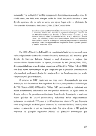 numa ação “via instituições” inédita no repertório do movimento, quando o setor de
saúde sofreu, em 1993, uma abrupta perda de verba. Tal perda deveu-se a uma
decisão ocorrida, não se sabe ao certo, em algum lugar entre o Ministério da
Previdência e o Ministério da Fazenda (Paim, 2008). Conta Gilson:
E nós fomos atrás do Ministério Público. Como vocês podem ajudar a gente?
O Ministério Público tinha mudado de papel na Constituição. Antes ele era
um Ministério Público que defendia o Estado contra o cidadão [...] Para
defender o Estado contra o cidadão foi criada a AGU, a Advocacia Geral da
União, e o Ministério Público ficou como defensor do cidadão mesmo que
fosse contra o Estado. E eu não podia aparecer porque eu era do Ministério
da Saúde. Eu era do segundo escalão do governo, como é que eu apareço?
(Carvalho, entrevista, 2012).

Em 1993, o Ministério da Previdência e Assistência Social apropriou-se de uma
verba originalmente destinada ao setor de saúde, apropriação esta motivada pela
decisão do Supremo Tribunal Federal, a qual determinava o reajuste das
aposentadorias. Diante da falta de repasse, na ordem de 30% (Barros; Porto 2002),
diversas entidades do setor de saúde recorreram ao Ministério Público Federal (MPF)
com base numa representação na qual alegavam que os preceitos constitucionais
relacionados à saúde como direito do cidadão e dever do Estado não estavam sendo
cumpridos pelo governo federal.
O recurso ao MPF pautava-se no novo papel desempenhado por essa
instituição, o de fiscalizar os demais poderes do Estado, conquistado na Constituição
de 1988 (Arantes, 2002). O Ministério Público (MP) ganhou, então, o estatuto de um
poder independente, tornando-se um ator político desenvolto de ações contra os
demais poderes. As garantias constitucionais dessa função de controlar e sancionar
outros poderes do Estado (accountability horizontal) foram regulamentadas
justamente em maio de 1993, com a Lei Complementar número 75, que dispunha
sobre a organização, as atribuições e o estatuto do Ministério Público, além de, entre
outros, regulamentar o uso do inquérito civil. Por meio desse, o MP poderia
requisitar de qualquer organismo público ou particular informações que

209

 