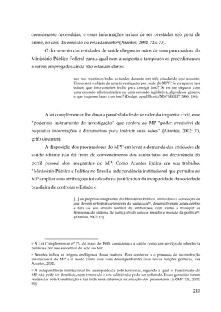 considerasse necessárias, e essas informações teriam de ser prestadas sob pena de
crime, no caso da omissão ou retardamento80(Arantes, 2002: 72 e 73).
O documento das entidades de saúde chegou às mãos de uma procuradora do
Ministério Público Federal para a qual nem a resposta e tampouco os procedimentos
a serem empregados ainda não estavam claros:
nós nos reunimos todas as tardes durante um mês estudando esse assunto.
Como será o objeto de uma investigação por parte do MPF? Se eu apurar tais
coisas, que instrumentos tenho para corrigir isso? Se eu me deparar com
uma omissão administrativa ou uma omissão legislativa, algo desse gênero,
o que eu posso fazer com isso? (Dodge, apud Brasil/MS/SEGEP, 2006: 186).

A lei complementar lhe dava a possibilidade de se valer do inquérito civil, esse
“poderoso instrumento de investigação” que confere ao MP “poder irresistível de
requisitar informações e documentos para instruir suas ações” (Arantes, 2002: 73,
grifo do autor).
A disposição dos procuradores do MPF em levar a demanda das entidades de
saúde adiante não foi fruto do convencimento dos sanitaristas ou decorrência do
perfil pessoal dos integrantes do MP. Como Arantes indica em seu trabalho,
“Ministério Público e Política no Brasil a independência institucional que permitiu ao
MP ampliar suas atribuições foi calcada na justificativa da incapacidade da sociedade
brasileira de controlar o Estado e
[...] os próprios integrantes do Ministério Público, imbuídos da convicção de
que devem se tornar defensores da sociedade81, desenvolveram ações dentro
e fora de seu círculo normal de atribuições, com vistas a transpor as
fronteiras do sistema de justiça stricto sensu e invadir o mundo da política82.
(Arantes, 2002: 15).

A Lei Complementar nº 75, de maio de 1993, considerava a saúde como um serviço de relevância
pública e por isso suscetível de ação do MP.
80

81 Arantes indica as origens endógenas dessa postura. Para conhecer a o processo de reconstrução
institucional do MP e o modo como esse vem desempenhando suas novas funções políticas, ver
Arantes, 2002.

A independência institucional foi acompanhada pela funcional, segundo a qual o funcionário do
MP não pode ser demitido, nem removido e seu salário não pode ser reduzido. Essas garantias foram
realizadas pela Constituição e faz toda uma diferença na atuação dos promotores (ARANTES, 2002:
80).
82

210

 